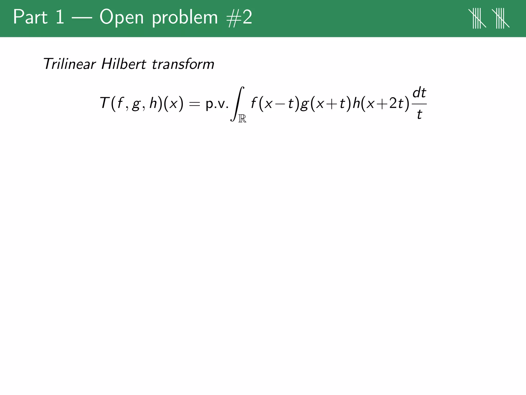 Part 1 — Open problem #2 |||| ||||
Trilinear Hilbert transform
T(f , g, h)(x) = p.v.
R
f (x−t)g(x+t)h(x+2t)
dt
t
 