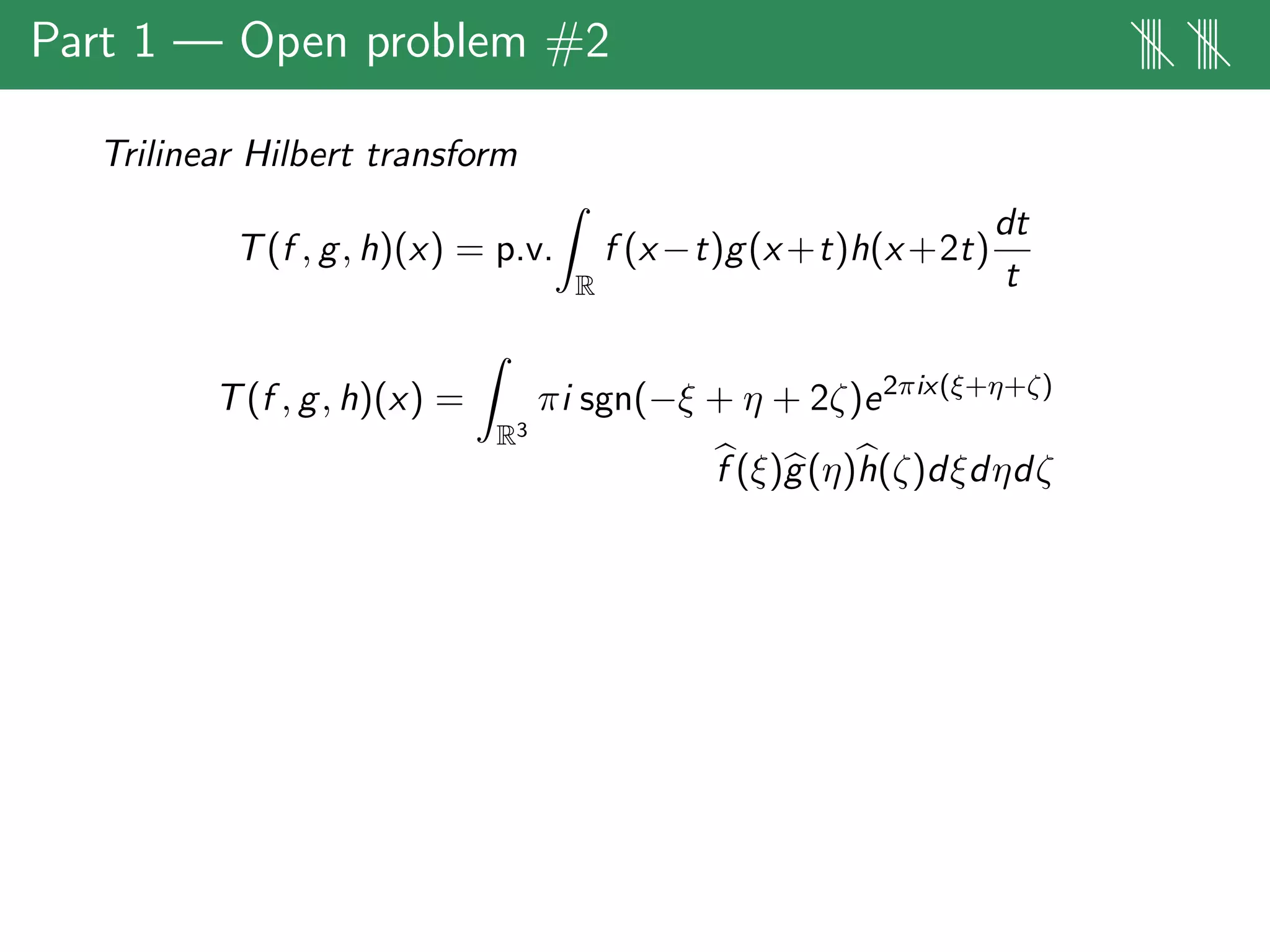 Part 1 — Open problem #2 |||| ||||
Trilinear Hilbert transform
T(f , g, h)(x) = p.v.
R
f (x−t)g(x+t)h(x+2t)
dt
t
T(f , g, h)(x) =
R3
πi sgn(−ξ + η + 2ζ)e2πix(ξ+η+ζ)
f (ξ)g(η)h(ζ)dξdηdζ
 