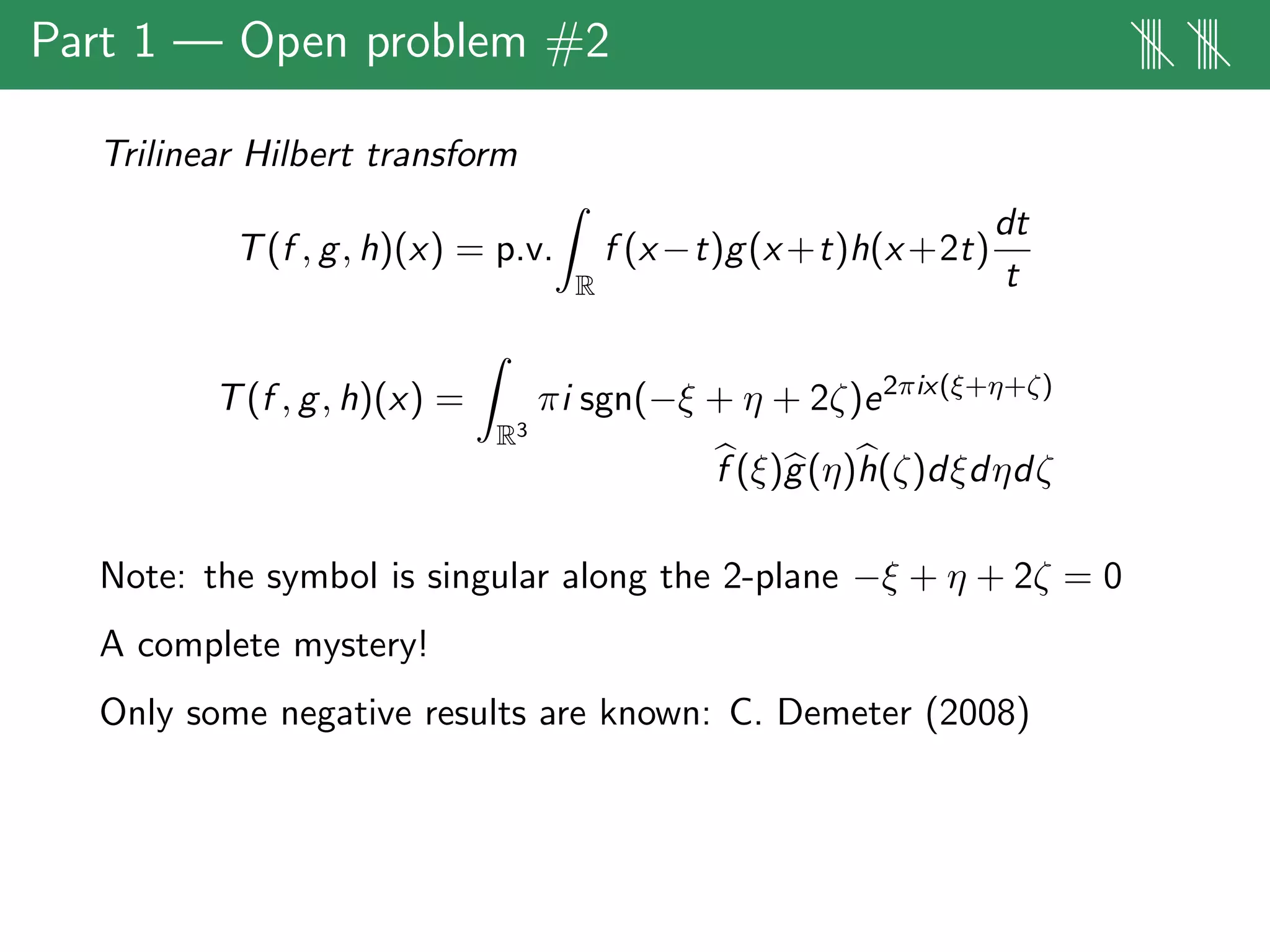 Part 1 — Open problem #2 |||| ||||
Trilinear Hilbert transform
T(f , g, h)(x) = p.v.
R
f (x−t)g(x+t)h(x+2t)
dt
t
T(f , g, h)(x) =
R3
πi sgn(−ξ + η + 2ζ)e2πix(ξ+η+ζ)
f (ξ)g(η)h(ζ)dξdηdζ
Note: the symbol is singular along the 2-plane −ξ + η + 2ζ = 0
A complete mystery!
Only some negative results are known: C. Demeter (2008)
 