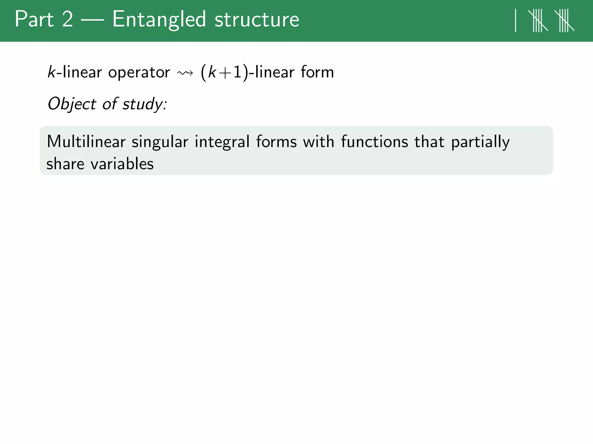 Part 2 — Entangled structure | |||| ||||
k-linear operator (k+1)-linear form
Object of study:
Multilinear singular integral forms with functions that partially
share variables
 