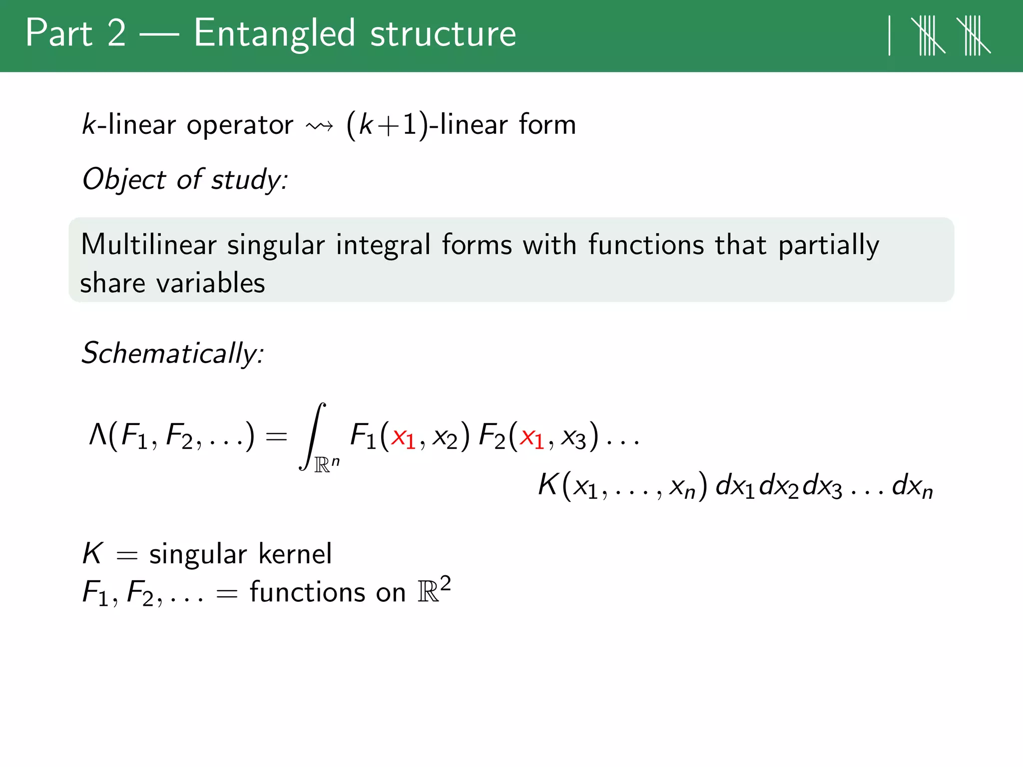 Part 2 — Entangled structure | |||| ||||
k-linear operator (k+1)-linear form
Object of study:
Multilinear singular integral forms with functions that partially
share variables
Schematically:
Λ(F1, F2, . . .) =
Rn
F1(x1, x2) F2(x1, x3) . . .
K(x1, . . . , xn) dx1dx2dx3 . . . dxn
K = singular kernel
F1, F2, . . . = functions on R2
 