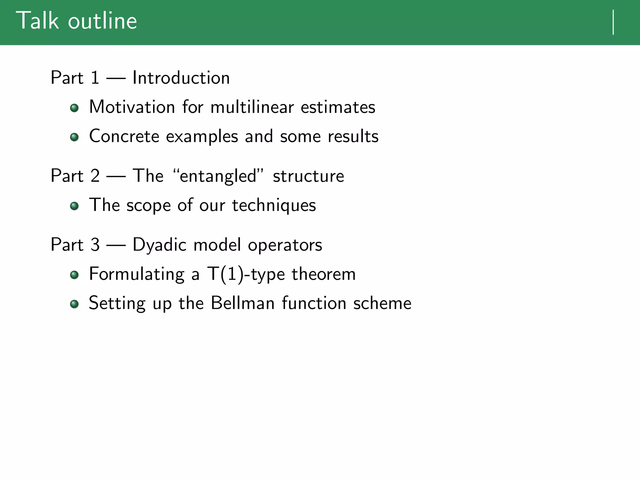 Talk outline |
Part 1 — Introduction
Motivation for multilinear estimates
Concrete examples and some results
Part 2 — The “entangled” structure
The scope of our techniques
Part 3 — Dyadic model operators
Formulating a T(1)-type theorem
Setting up the Bellman function scheme
 