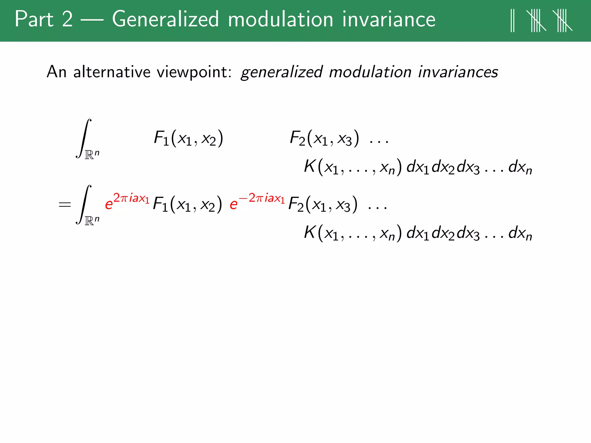Part 2 — Generalized modulation invariance || |||| ||||
An alternative viewpoint: generalized modulation invariances
Rn
F1(x1, x2) F2(x1, x3) . . .
K(x1, . . . , xn) dx1dx2dx3 . . . dxn
=
Rn
e2πiax1
F1(x1, x2) e−2πiax1
F2(x1, x3) . . .
K(x1, . . . , xn) dx1dx2dx3 . . . dxn
 