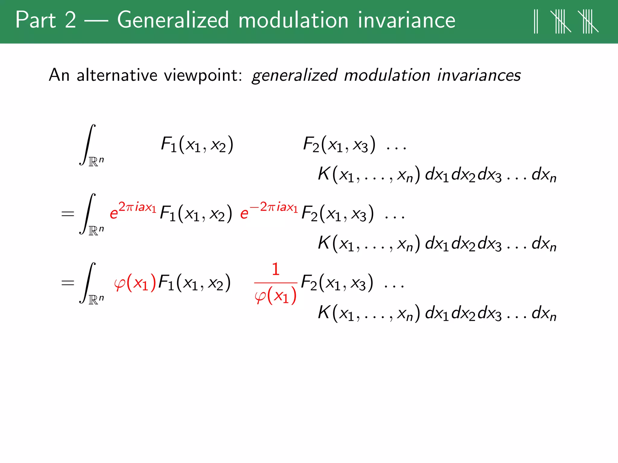 Part 2 — Generalized modulation invariance || |||| ||||
An alternative viewpoint: generalized modulation invariances
Rn
F1(x1, x2) F2(x1, x3) . . .
K(x1, . . . , xn) dx1dx2dx3 . . . dxn
=
Rn
e2πiax1
F1(x1, x2) e−2πiax1
F2(x1, x3) . . .
K(x1, . . . , xn) dx1dx2dx3 . . . dxn
=
Rn
ϕ(x1)F1(x1, x2)
1
ϕ(x1)
F2(x1, x3) . . .
K(x1, . . . , xn) dx1dx2dx3 . . . dxn
 