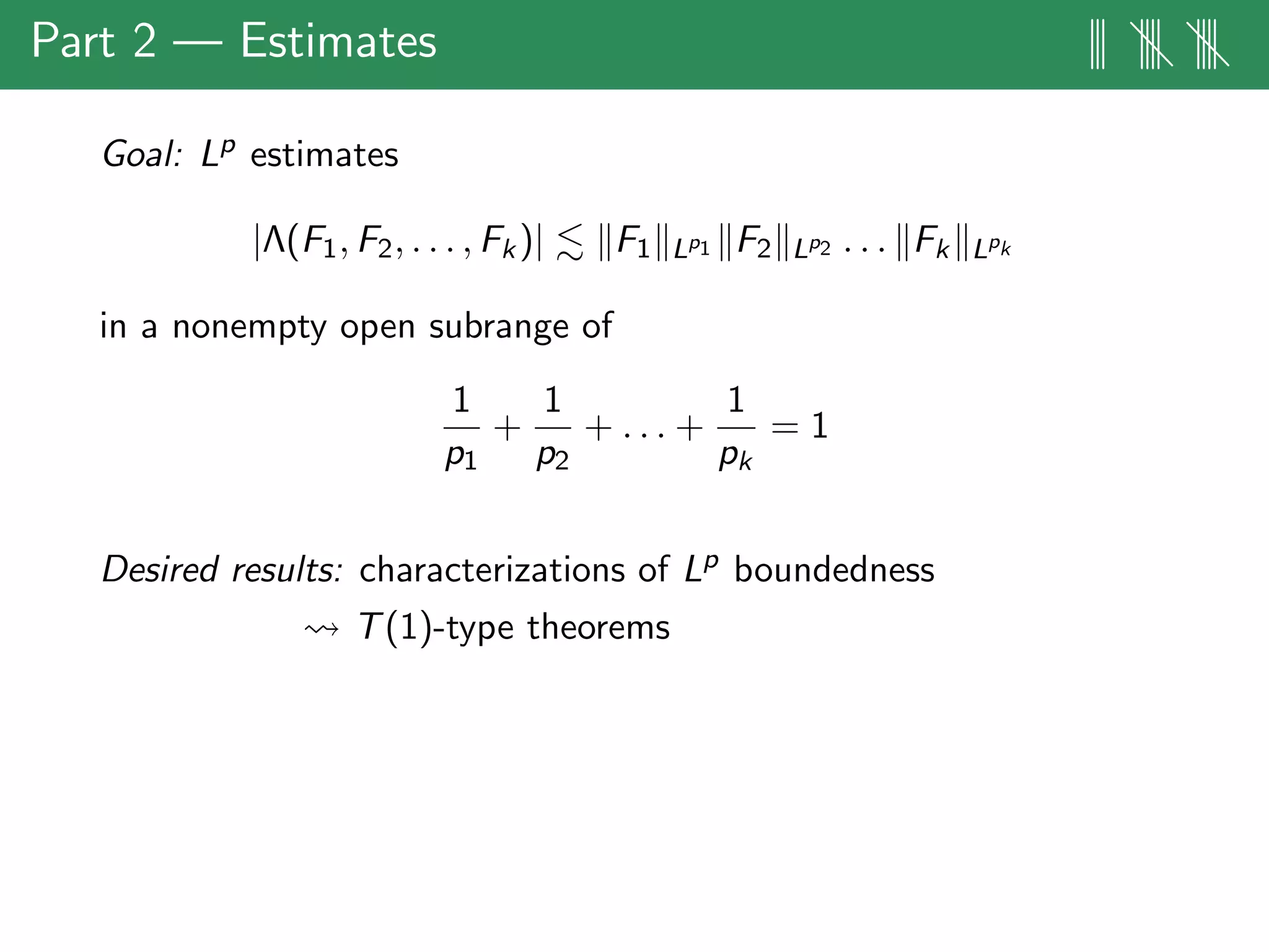 Part 2 — Estimates ||| |||| ||||
Goal: Lp estimates
|Λ(F1, F2, . . . , Fk)| F1 Lp1 F2 Lp2 . . . Fk Lpk
in a nonempty open subrange of
1
p1
+
1
p2
+ . . . +
1
pk
= 1
Desired results: characterizations of Lp boundedness
T(1)-type theorems
 