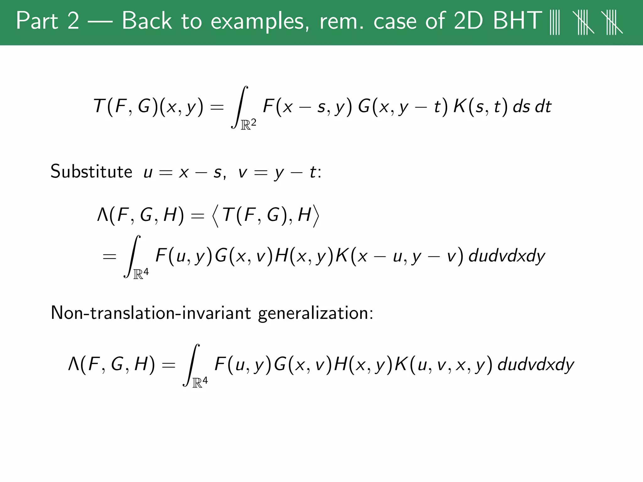 Part 2 — Back to examples, rem. case of 2D BHT|||| |||| ||||
T(F, G)(x, y) =
R2
F(x − s, y) G(x, y − t) K(s, t) ds dt
Substitute u = x − s, v = y − t:
Λ(F, G, H) = T(F, G), H
=
R4
F(u, y)G(x, v)H(x, y)K(x − u, y − v) dudvdxdy
Non-translation-invariant generalization:
Λ(F, G, H) =
R4
F(u, y)G(x, v)H(x, y)K(u, v, x, y) dudvdxdy
 