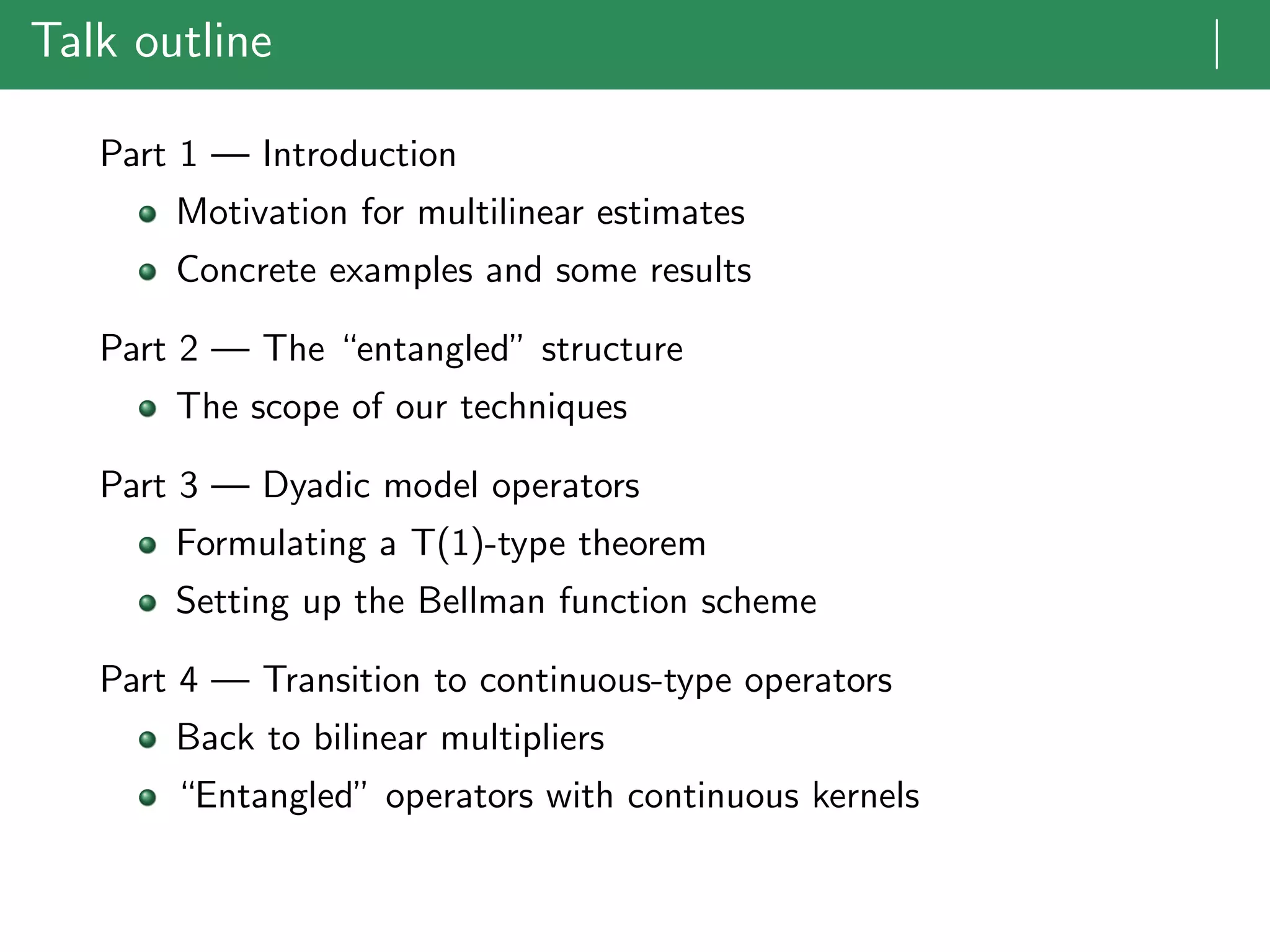 Talk outline |
Part 1 — Introduction
Motivation for multilinear estimates
Concrete examples and some results
Part 2 — The “entangled” structure
The scope of our techniques
Part 3 — Dyadic model operators
Formulating a T(1)-type theorem
Setting up the Bellman function scheme
Part 4 — Transition to continuous-type operators
Back to bilinear multipliers
“Entangled” operators with continuous kernels
 