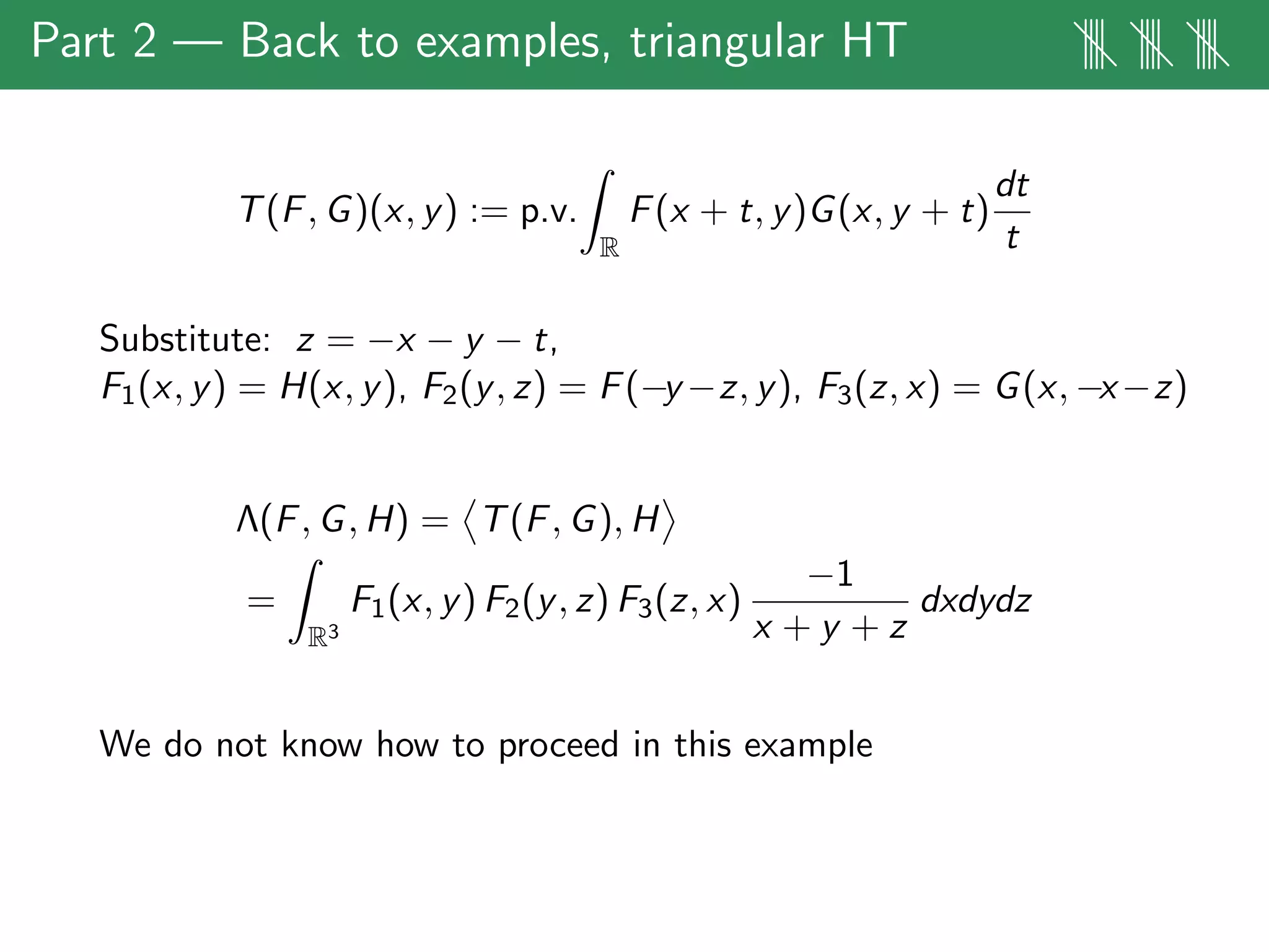 Part 2 — Back to examples, triangular HT |||| |||| ||||
T(F, G)(x, y) := p.v.
R
F(x + t, y)G(x, y + t)
dt
t
Substitute: z = −x − y − t,
F1(x, y) = H(x, y), F2(y, z) = F(−y −z, y), F3(z, x) = G(x, −x−z)
Λ(F, G, H) = T(F, G), H
=
R3
F1(x, y) F2(y, z) F3(z, x)
−1
x + y + z
dxdydz
We do not know how to proceed in this example
 