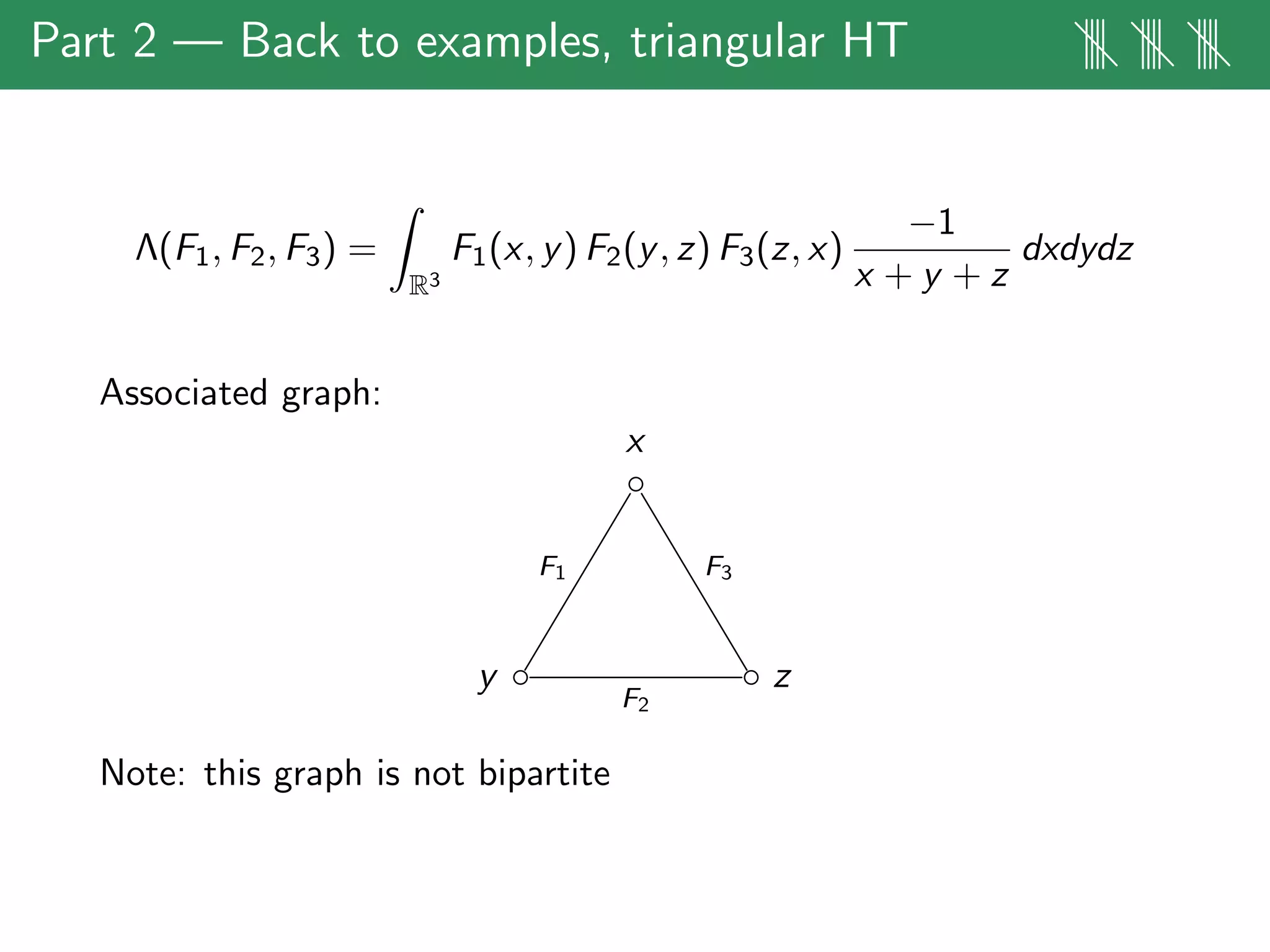 Part 2 — Back to examples, triangular HT |||| |||| ||||
Λ(F1, F2, F3) =
R3
F1(x, y) F2(y, z) F3(z, x)
−1
x + y + z
dxdydz
Associated graph:
x
◦
F3F1
y ◦
F2
◦ z
Note: this graph is not bipartite
 