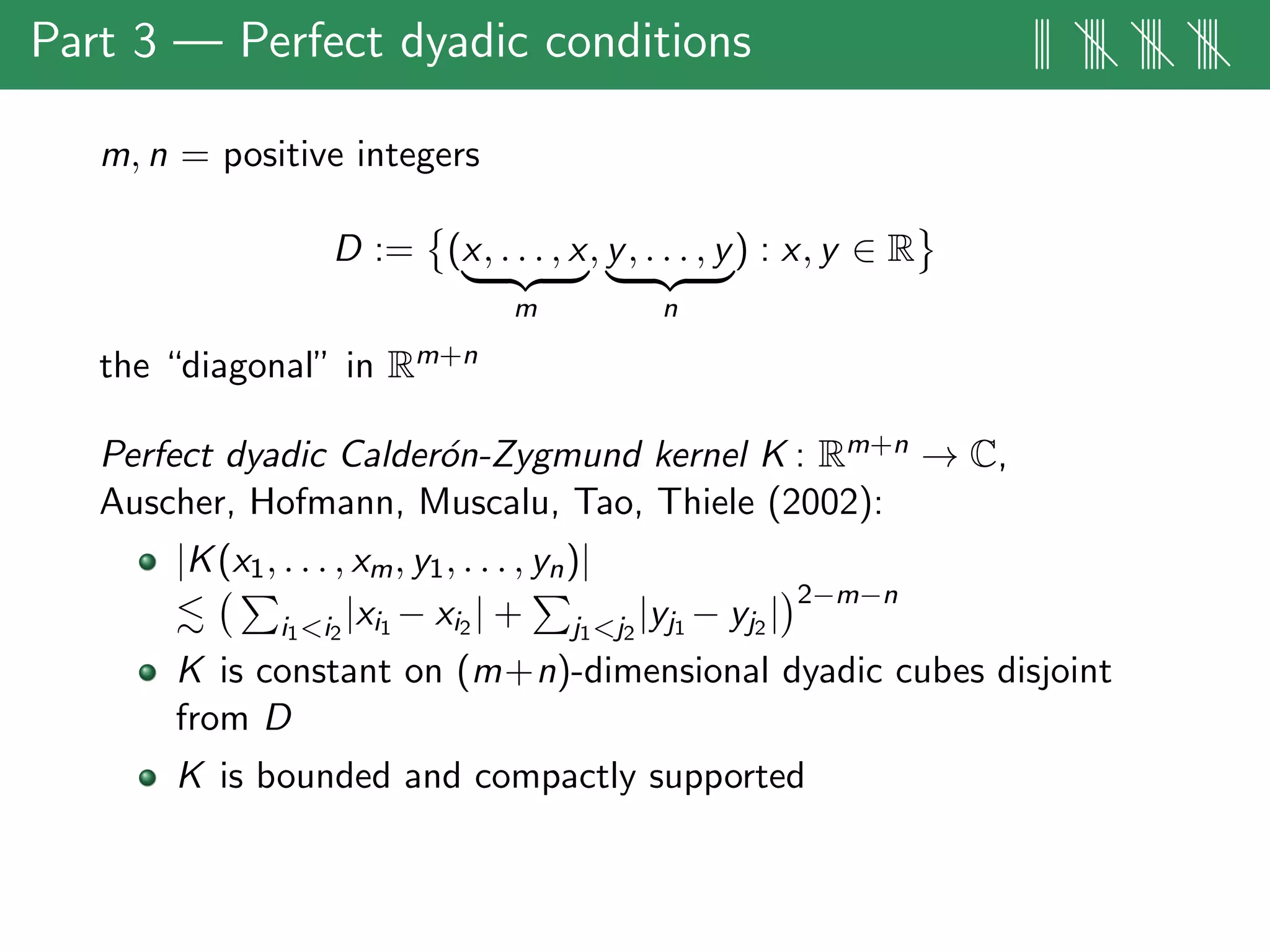 Part 3 — Perfect dyadic conditions ||| |||| |||| ||||
m, n = positive integers
D := (x, . . . , x
m
, y, . . . , y
n
) : x, y ∈ R
the “diagonal” in Rm+n
Perfect dyadic Calder´on-Zygmund kernel K : Rm+n → C,
Auscher, Hofmann, Muscalu, Tao, Thiele (2002):
|K(x1, . . . , xm, y1, . . . , yn)|
i1<i2
|xi1 − xi2 | + j1<j2
|yj1 − yj2 |
2−m−n
K is constant on (m+n)-dimensional dyadic cubes disjoint
from D
K is bounded and compactly supported
 