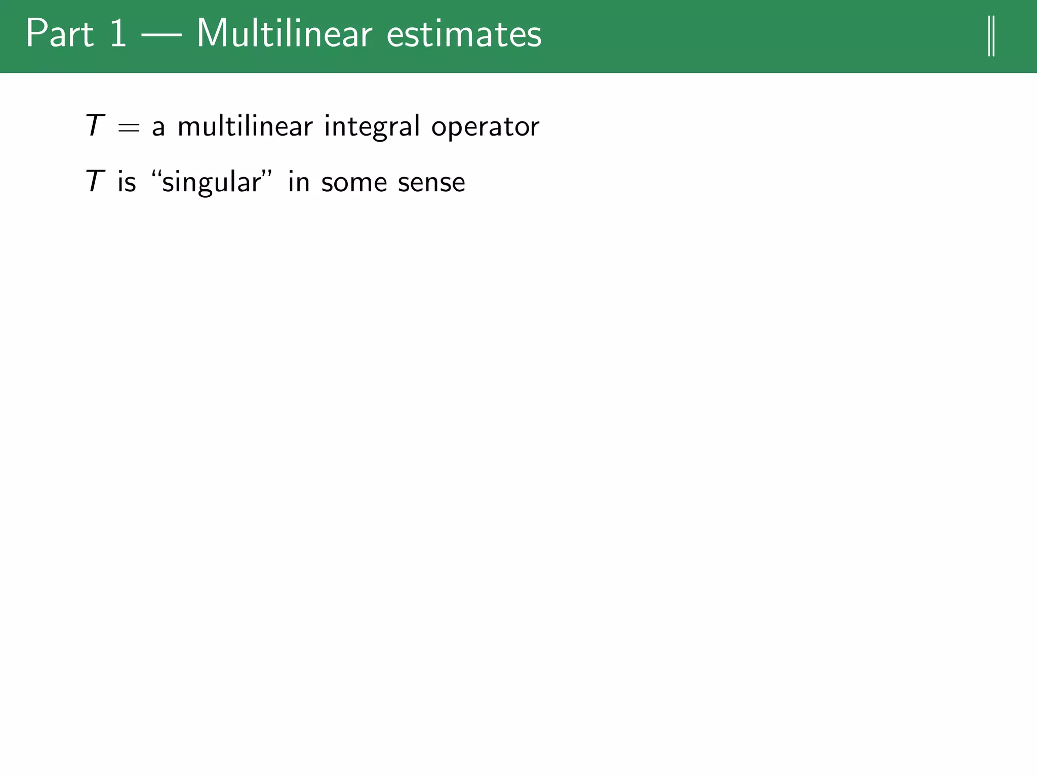 Part 1 — Multilinear estimates ||
T = a multilinear integral operator
T is “singular” in some sense
 