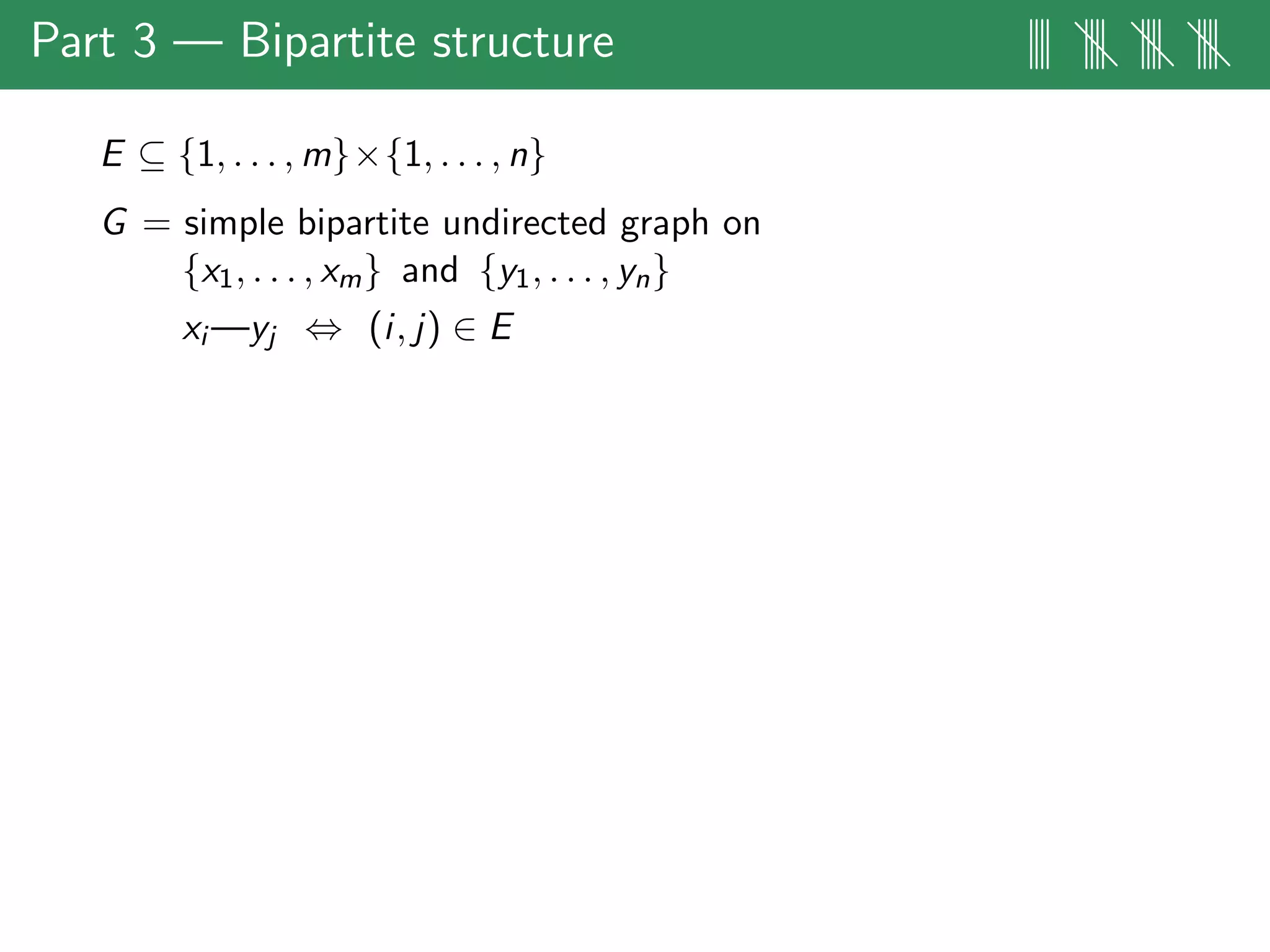 Part 3 — Bipartite structure |||| |||| |||| ||||
E ⊆ {1, . . . , m}×{1, . . . , n}
G = simple bipartite undirected graph on
{x1, . . . , xm} and {y1, . . . , yn}
xi —yj ⇔ (i, j) ∈ E
 