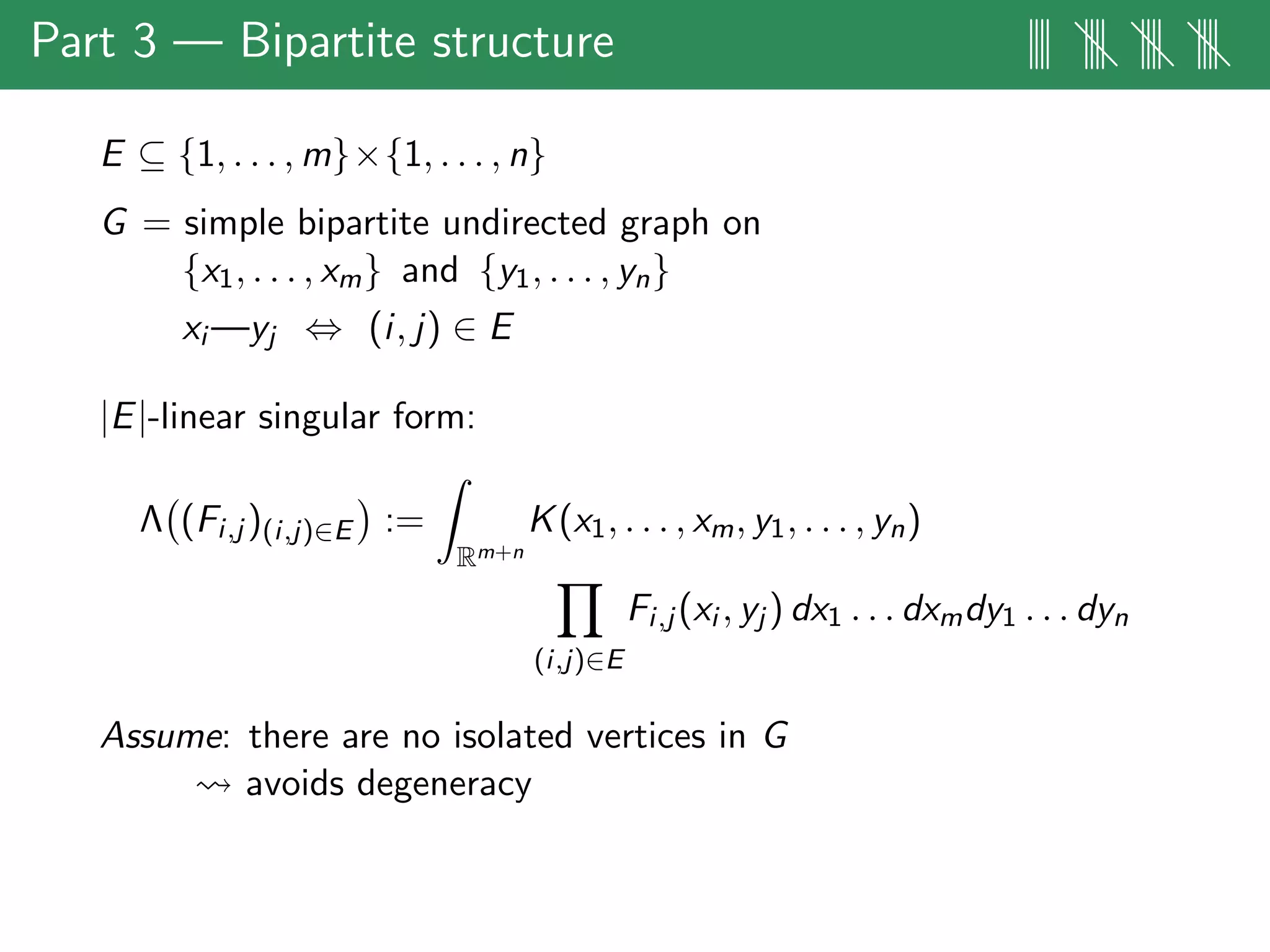 Part 3 — Bipartite structure |||| |||| |||| ||||
E ⊆ {1, . . . , m}×{1, . . . , n}
G = simple bipartite undirected graph on
{x1, . . . , xm} and {y1, . . . , yn}
xi —yj ⇔ (i, j) ∈ E
|E|-linear singular form:
Λ (Fi,j )(i,j)∈E :=
Rm+n
K(x1, . . . , xm, y1, . . . , yn)
(i,j)∈E
Fi,j (xi , yj ) dx1 . . . dxmdy1 . . . dyn
Assume: there are no isolated vertices in G
avoids degeneracy
 