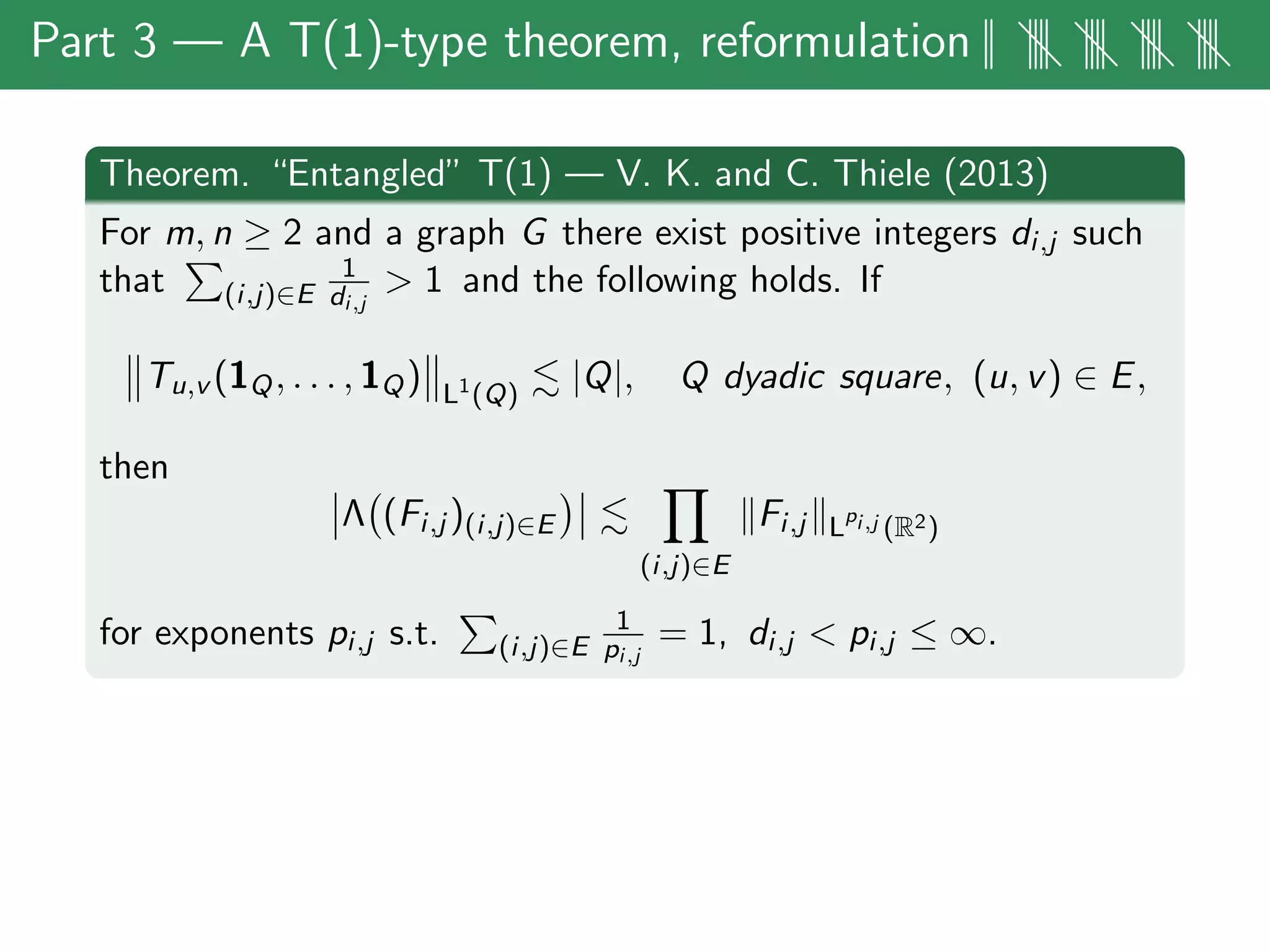 Part 3 — A T(1)-type theorem, reformulation|| |||| |||| |||| ||||
Theorem. “Entangled” T(1) — V. K. and C. Thiele (2013)
For m, n ≥ 2 and a graph G there exist positive integers di,j such
that (i,j)∈E
1
di,j
> 1 and the following holds. If
Tu,v (1Q, . . . , 1Q) L1
(Q)
|Q|, Q dyadic square, (u, v) ∈ E,
then
Λ (Fi,j )(i,j)∈E
(i,j)∈E
Fi,j L
pi,j (R2)
for exponents pi,j s.t. (i,j)∈E
1
pi,j
= 1, di,j < pi,j ≤ ∞.
 