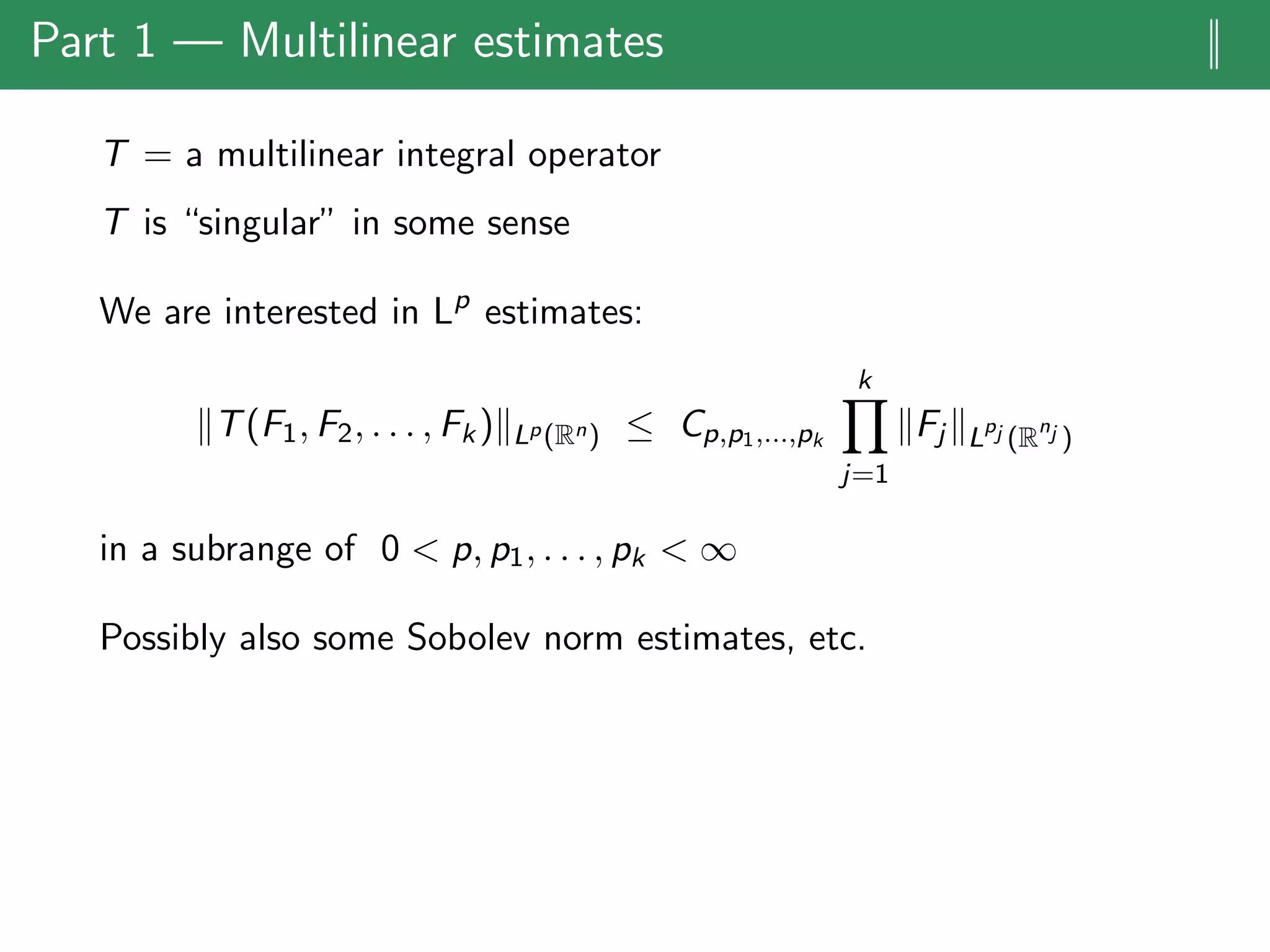 Part 1 — Multilinear estimates ||
T = a multilinear integral operator
T is “singular” in some sense
We are interested in Lp
estimates:
T(F1, F2, . . . , Fk) Lp(Rn) ≤ Cp,p1,...,pk
k
j=1
Fj L
pj (R
nj )
in a subrange of 0 < p, p1, . . . , pk < ∞
Possibly also some Sobolev norm estimates, etc.
 