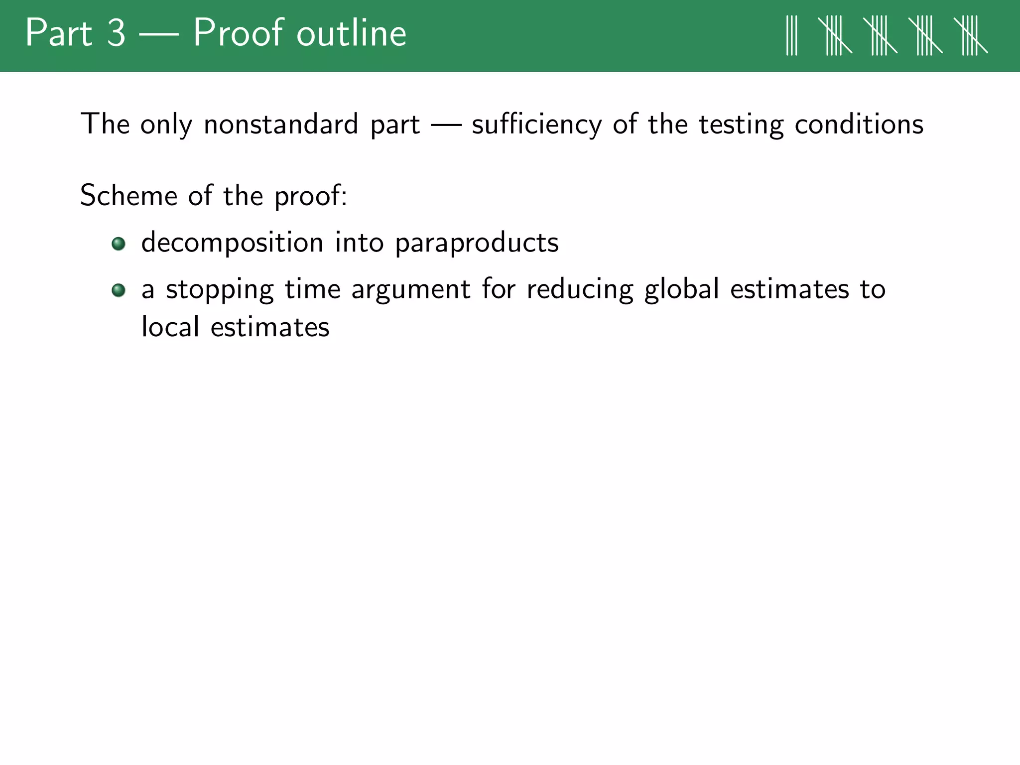 Part 3 — Proof outline ||| |||| |||| |||| ||||
The only nonstandard part — suﬃciency of the testing conditions
Scheme of the proof:
decomposition into paraproducts
a stopping time argument for reducing global estimates to
local estimates
 