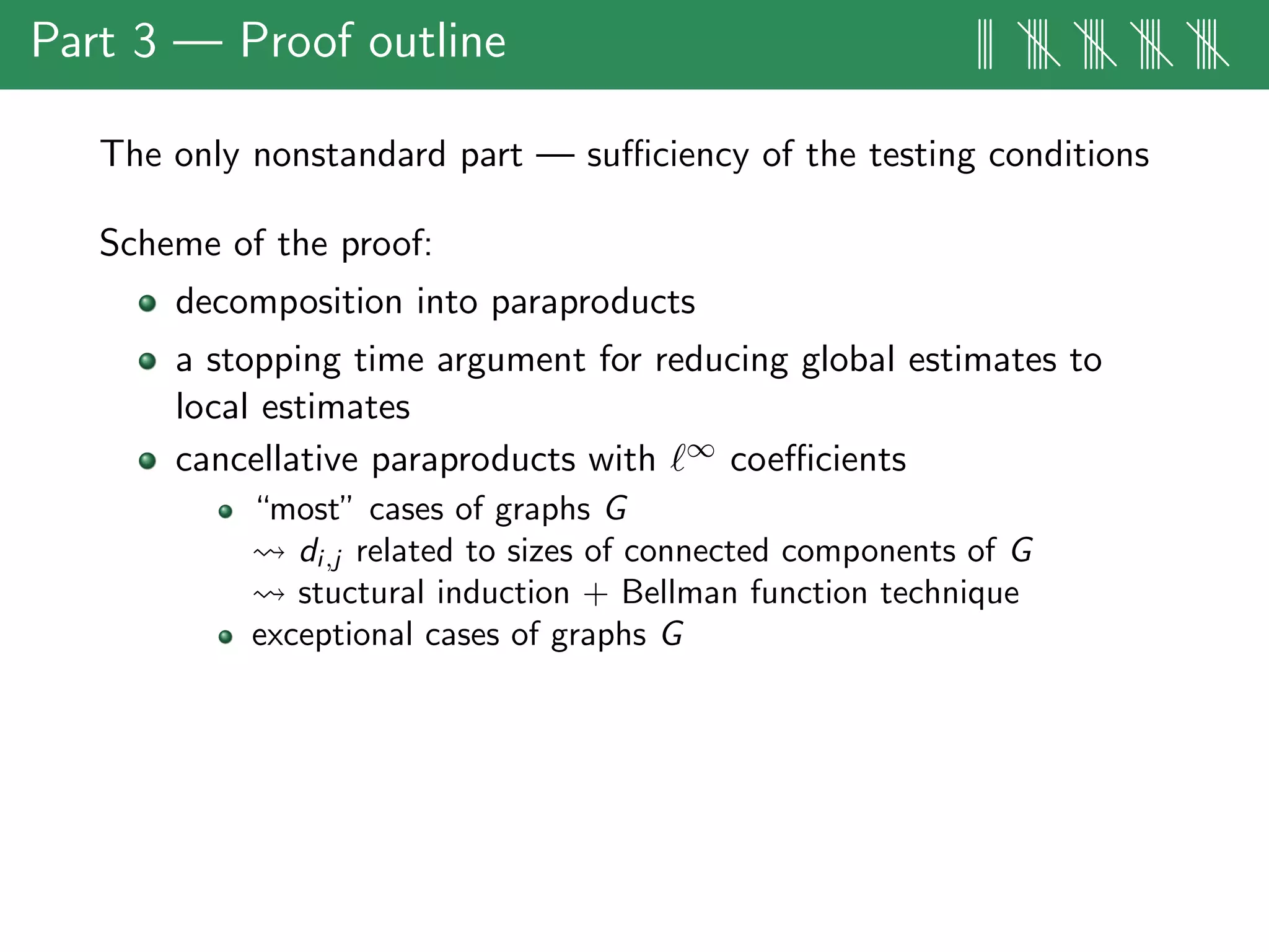 Part 3 — Proof outline ||| |||| |||| |||| ||||
The only nonstandard part — suﬃciency of the testing conditions
Scheme of the proof:
decomposition into paraproducts
a stopping time argument for reducing global estimates to
local estimates
cancellative paraproducts with ∞ coeﬃcients
“most” cases of graphs G
di,j related to sizes of connected components of G
stuctural induction + Bellman function technique
exceptional cases of graphs G
 