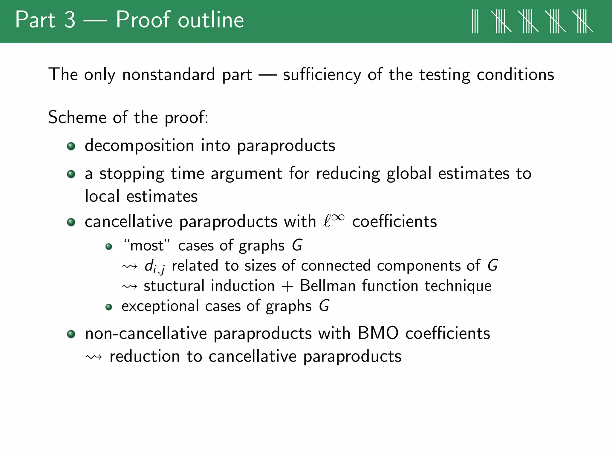 Part 3 — Proof outline ||| |||| |||| |||| ||||
The only nonstandard part — suﬃciency of the testing conditions
Scheme of the proof:
decomposition into paraproducts
a stopping time argument for reducing global estimates to
local estimates
cancellative paraproducts with ∞ coeﬃcients
“most” cases of graphs G
di,j related to sizes of connected components of G
stuctural induction + Bellman function technique
exceptional cases of graphs G
non-cancellative paraproducts with BMO coeﬃcients
reduction to cancellative paraproducts
 