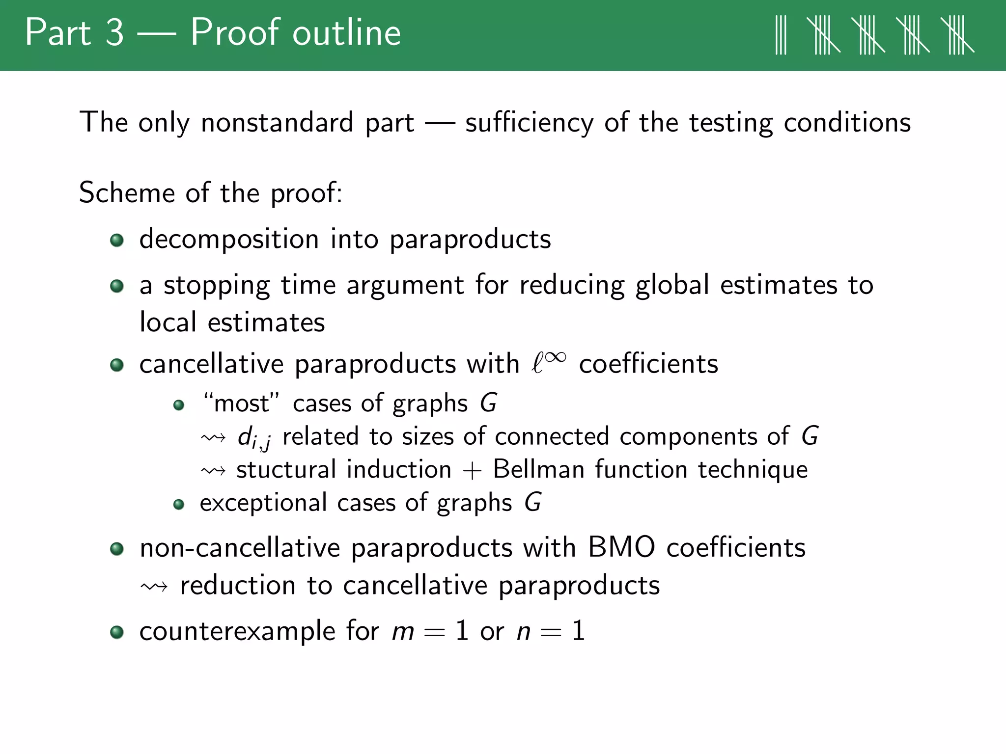 Part 3 — Proof outline ||| |||| |||| |||| ||||
The only nonstandard part — suﬃciency of the testing conditions
Scheme of the proof:
decomposition into paraproducts
a stopping time argument for reducing global estimates to
local estimates
cancellative paraproducts with ∞ coeﬃcients
“most” cases of graphs G
di,j related to sizes of connected components of G
stuctural induction + Bellman function technique
exceptional cases of graphs G
non-cancellative paraproducts with BMO coeﬃcients
reduction to cancellative paraproducts
counterexample for m = 1 or n = 1
 