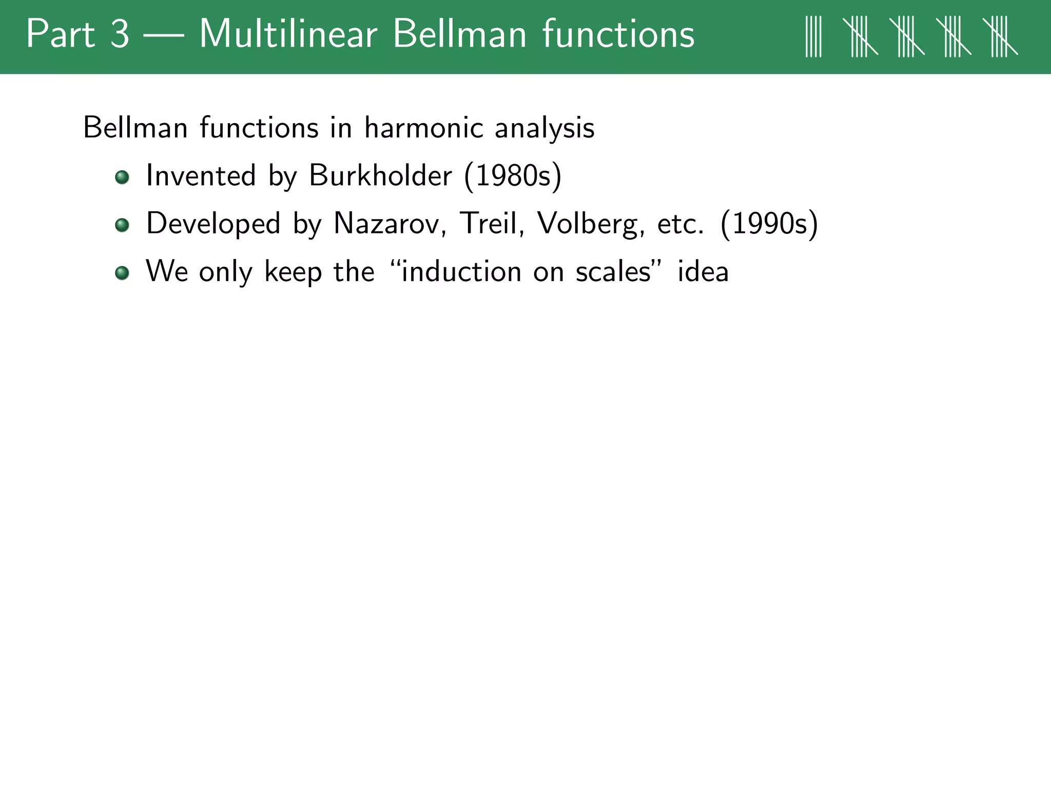 Part 3 — Multilinear Bellman functions |||| |||| |||| |||| ||||
Bellman functions in harmonic analysis
Invented by Burkholder (1980s)
Developed by Nazarov, Treil, Volberg, etc. (1990s)
We only keep the “induction on scales” idea
 