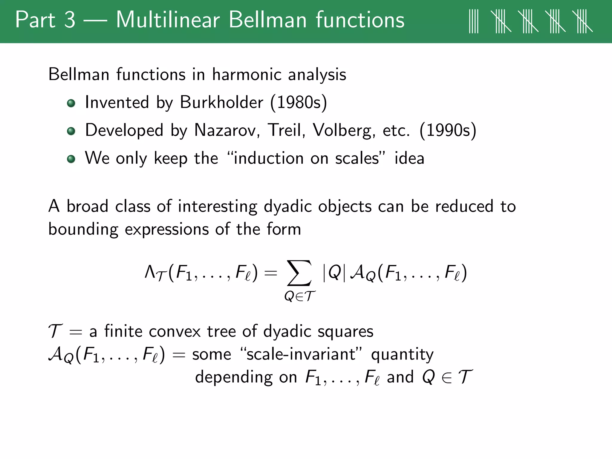 Part 3 — Multilinear Bellman functions |||| |||| |||| |||| ||||
Bellman functions in harmonic analysis
Invented by Burkholder (1980s)
Developed by Nazarov, Treil, Volberg, etc. (1990s)
We only keep the “induction on scales” idea
A broad class of interesting dyadic objects can be reduced to
bounding expressions of the form
ΛT (F1, . . . , F ) =
Q∈T
|Q| AQ(F1, . . . , F )
T = a ﬁnite convex tree of dyadic squares
AQ(F1, . . . , F ) = some “scale-invariant” quantity
depending on F1, . . . , F and Q ∈ T
 