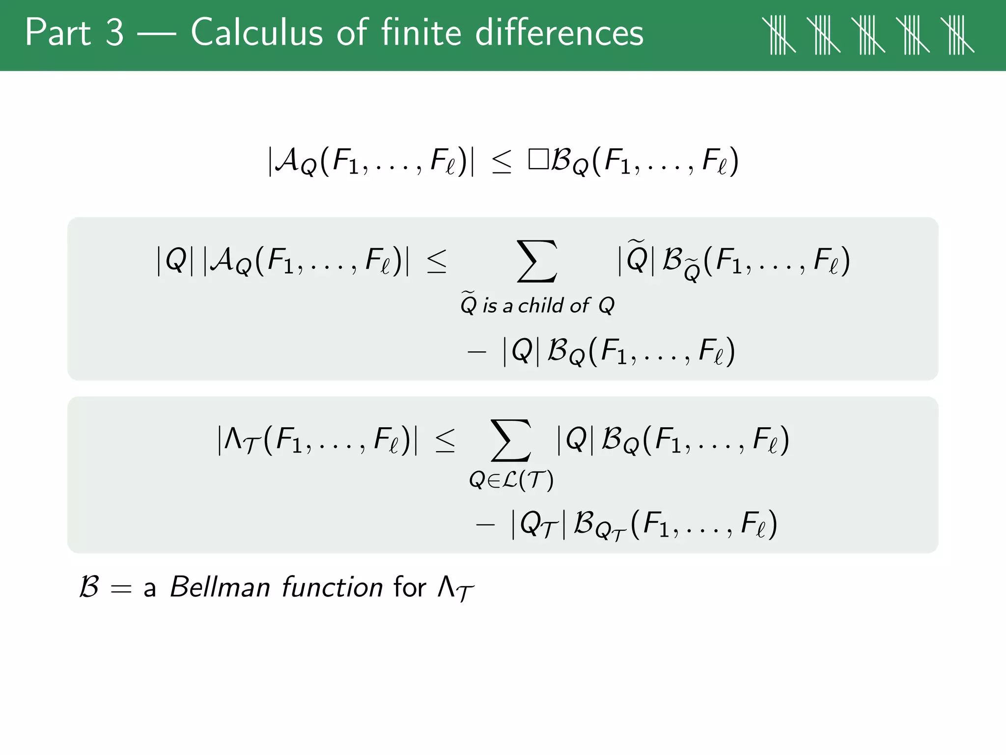 Part 3 — Calculus of ﬁnite diﬀerences |||| |||| |||| |||| ||||
|AQ(F1, . . . , F )| ≤ BQ(F1, . . . , F )
|Q| |AQ(F1, . . . , F )| ≤
Q is a child of Q
|Q| BQ
(F1, . . . , F )
− |Q| BQ(F1, . . . , F )
|ΛT (F1, . . . , F )| ≤
Q∈L(T )
|Q| BQ(F1, . . . , F )
− |QT | BQT
(F1, . . . , F )
B = a Bellman function for ΛT
 