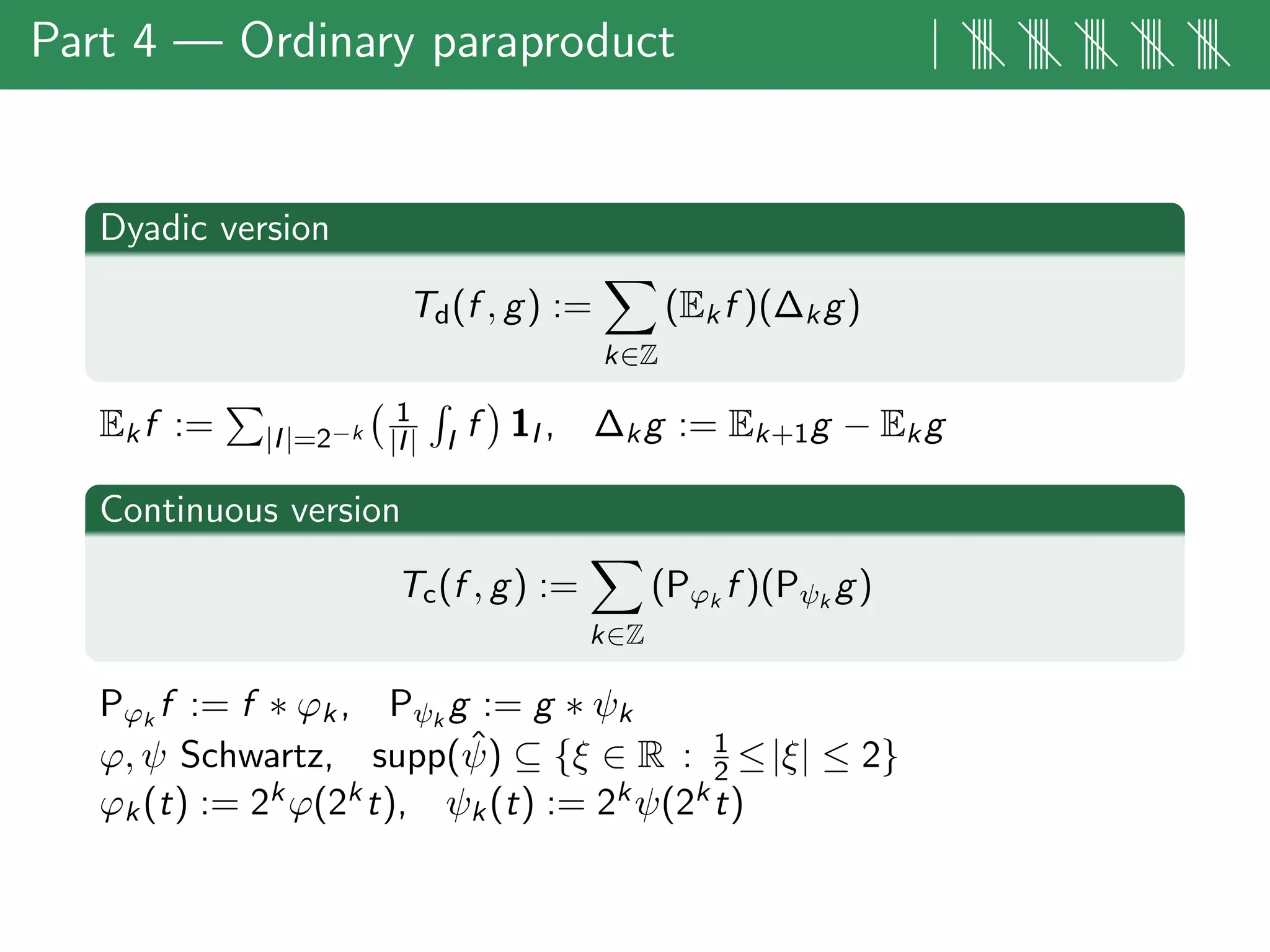 Part 4 — Ordinary paraproduct | |||| |||| |||| |||| ||||
Dyadic version
Td(f , g) :=
k∈Z
(Ekf )(∆kg)
Ekf := |I|=2−k
1
|I| I f 1I , ∆kg := Ek+1g − Ekg
Continuous version
Tc(f , g) :=
k∈Z
(Pϕk
f )(Pψk
g)
Pϕk
f := f ∗ ϕk, Pψk
g := g ∗ ψk
ϕ, ψ Schwartz, supp( ˆψ) ⊆ {ξ ∈ R : 1
2 ≤|ξ| ≤ 2}
ϕk(t) := 2kϕ(2kt), ψk(t) := 2kψ(2kt)
 