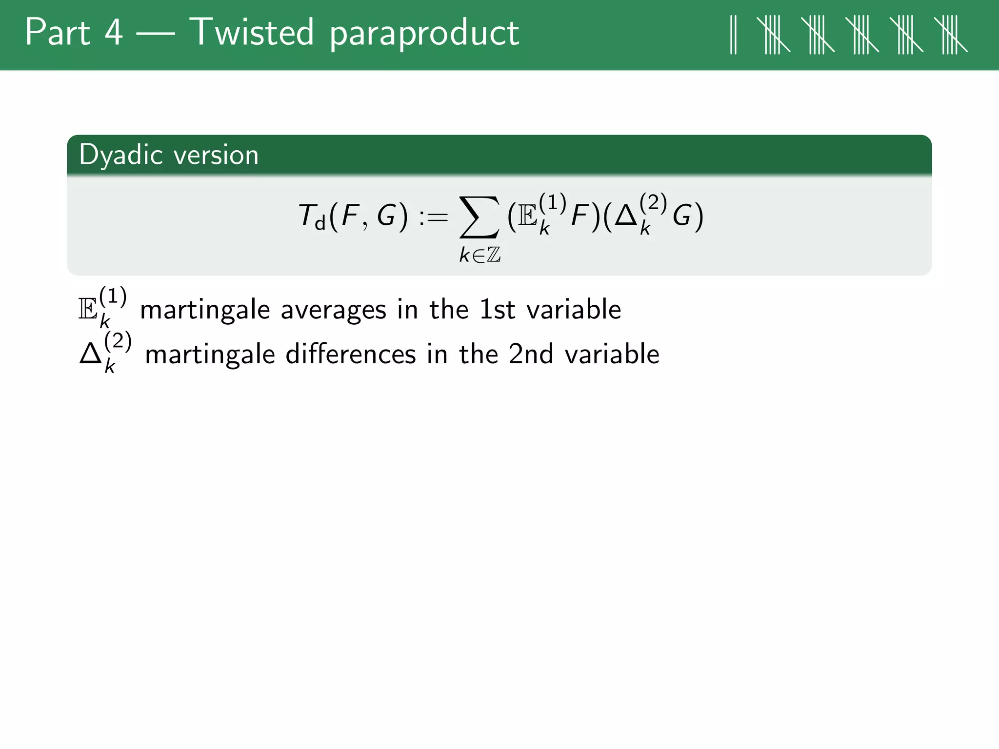 Part 4 — Twisted paraproduct || |||| |||| |||| |||| ||||
Dyadic version
Td(F, G) :=
k∈Z
(E
(1)
k F)(∆
(2)
k G)
E
(1)
k martingale averages in the 1st variable
∆
(2)
k martingale diﬀerences in the 2nd variable
 