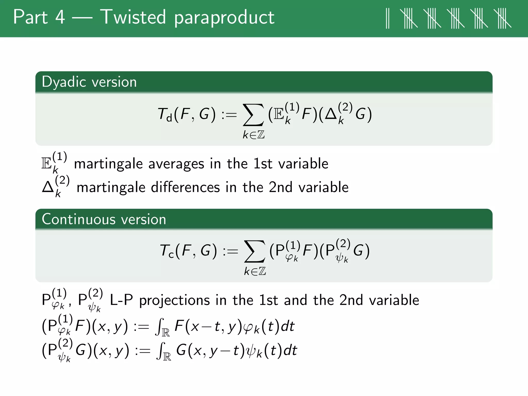 Part 4 — Twisted paraproduct || |||| |||| |||| |||| ||||
Dyadic version
Td(F, G) :=
k∈Z
(E
(1)
k F)(∆
(2)
k G)
E
(1)
k martingale averages in the 1st variable
∆
(2)
k martingale diﬀerences in the 2nd variable
Continuous version
Tc(F, G) :=
k∈Z
(P(1)
ϕk
F)(P
(2)
ψk
G)
P
(1)
ϕk , P
(2)
ψk
L-P projections in the 1st and the 2nd variable
(P
(1)
ϕk F)(x, y) := R F(x−t, y)ϕk(t)dt
(P
(2)
ψk
G)(x, y) := R G(x, y −t)ψk(t)dt
 