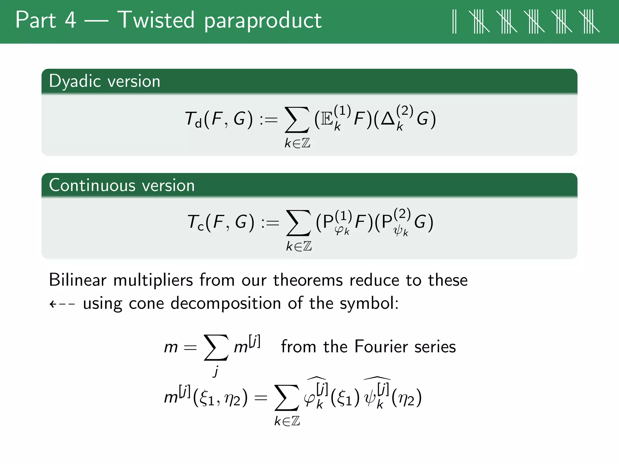 Part 4 — Twisted paraproduct || |||| |||| |||| |||| ||||
Dyadic version
Td(F, G) :=
k∈Z
(E
(1)
k F)(∆
(2)
k G)
Continuous version
Tc(F, G) :=
k∈Z
(P(1)
ϕk
F)(P
(2)
ψk
G)
Bilinear multipliers from our theorems reduce to these
using cone decomposition of the symbol:
m =
j
m[j]
from the Fourier series
m[j]
(ξ1, η2) =
k∈Z
ϕ
[j]
k (ξ1) ψ
[j]
k (η2)
 