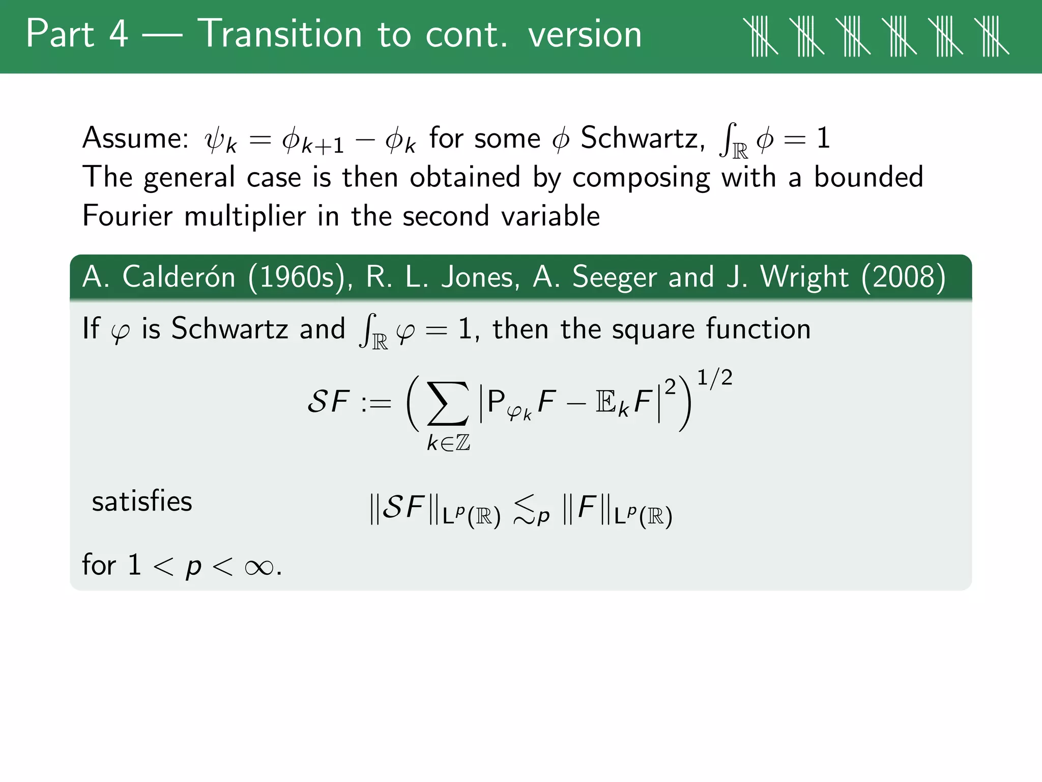 Part 4 — Transition to cont. version |||| |||| |||| |||| |||| ||||
Assume: ψk = φk+1 − φk for some φ Schwartz, R φ = 1
The general case is then obtained by composing with a bounded
Fourier multiplier in the second variable
A. Calder´on (1960s), R. L. Jones, A. Seeger and J. Wright (2008)
If ϕ is Schwartz and R ϕ = 1, then the square function
SF :=
k∈Z
Pϕk
F − EkF
2 1/2
satisﬁes SF Lp
(R) p F Lp
(R)
for 1 < p < ∞.
 