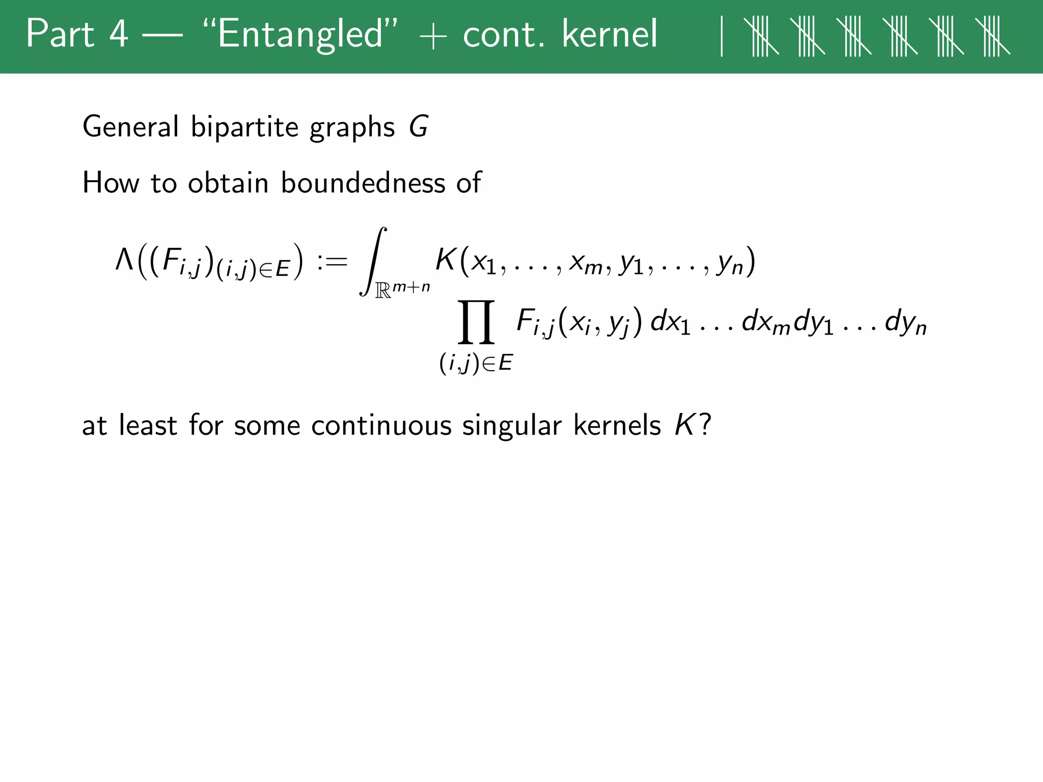 Part 4 — “Entangled” + cont. kernel | |||| |||| |||| |||| |||| ||||
General bipartite graphs G
How to obtain boundedness of
Λ (Fi,j )(i,j)∈E :=
Rm+n
K(x1, . . . , xm, y1, . . . , yn)
(i,j)∈E
Fi,j (xi , yj ) dx1 . . . dxmdy1 . . . dyn
at least for some continuous singular kernels K?
 