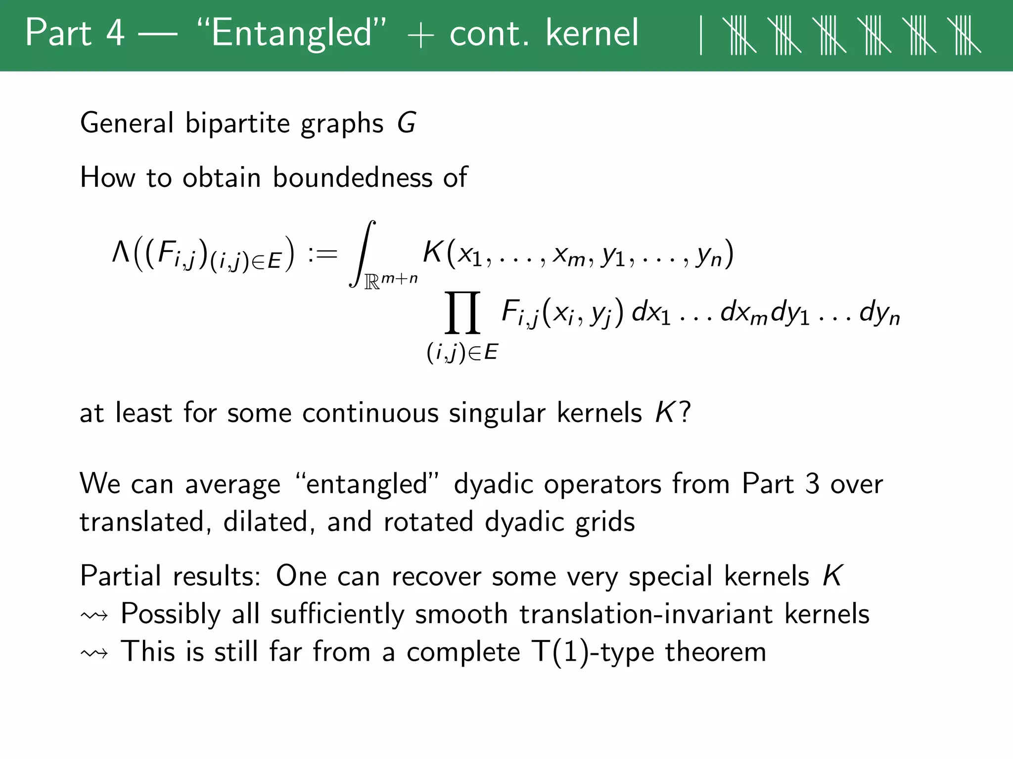 Part 4 — “Entangled” + cont. kernel | |||| |||| |||| |||| |||| ||||
General bipartite graphs G
How to obtain boundedness of
Λ (Fi,j )(i,j)∈E :=
Rm+n
K(x1, . . . , xm, y1, . . . , yn)
(i,j)∈E
Fi,j (xi , yj ) dx1 . . . dxmdy1 . . . dyn
at least for some continuous singular kernels K?
We can average “entangled” dyadic operators from Part 3 over
translated, dilated, and rotated dyadic grids
Partial results: One can recover some very special kernels K
Possibly all suﬃciently smooth translation-invariant kernels
This is still far from a complete T(1)-type theorem
 