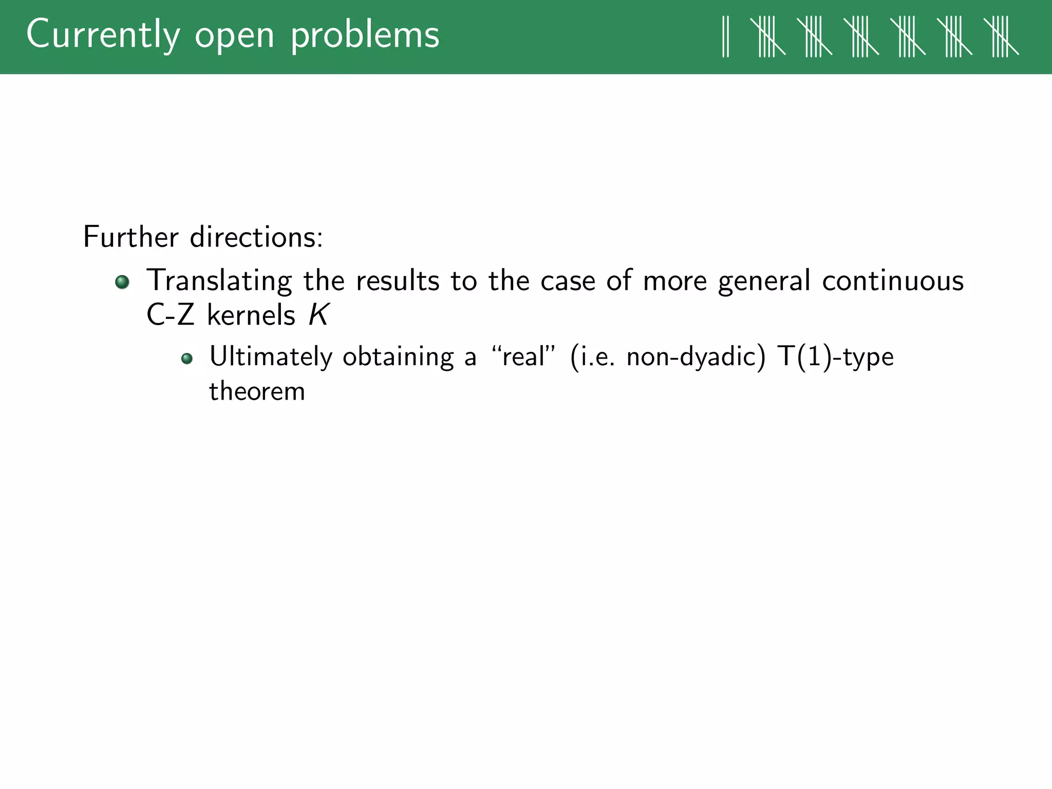 Currently open problems || |||| |||| |||| |||| |||| ||||
Further directions:
Translating the results to the case of more general continuous
C-Z kernels K
Ultimately obtaining a “real” (i.e. non-dyadic) T(1)-type
theorem
 