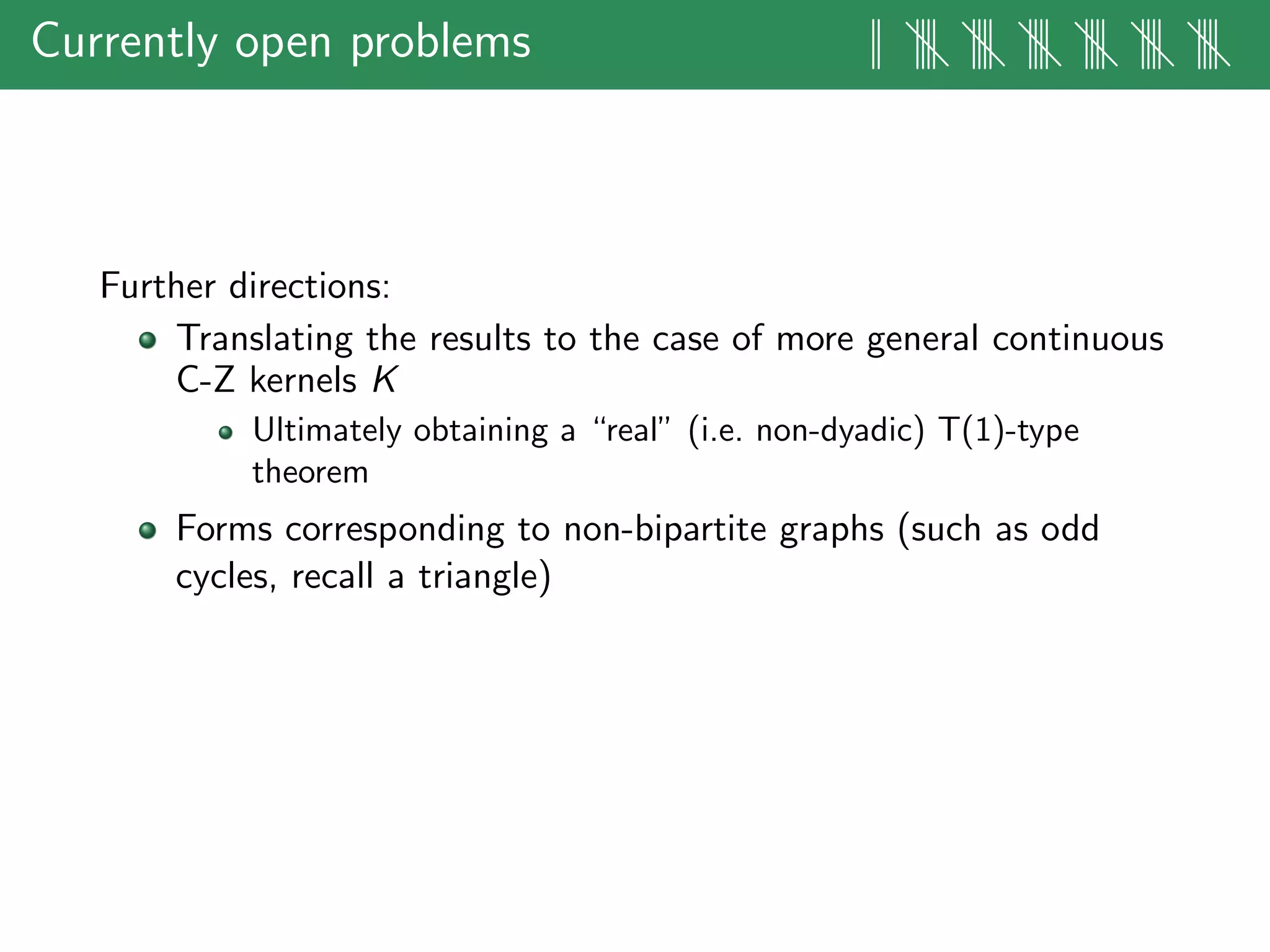 Currently open problems || |||| |||| |||| |||| |||| ||||
Further directions:
Translating the results to the case of more general continuous
C-Z kernels K
Ultimately obtaining a “real” (i.e. non-dyadic) T(1)-type
theorem
Forms corresponding to non-bipartite graphs (such as odd
cycles, recall a triangle)
 
