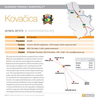Location AP Vojvodina
Population 25,259
Territory 419 km²; 89.33% arable land, 1.83% forests, 8.84% roads and other
Budget RSD 706 million; 5.28% capital investments
contact 50 Maršala Tita street, 26210 Kovačica, +381 13 661 122, razvoj@kovacica.org
E 75 E 75
E 70
E 75
E 70
BUSINESS FRIENDLY MUNICIPALITY
I
Kovačica
www.kovacica.org45o
06’n, 20o
37’e
E 75 E 75
E 70
E 75
E 70
ProXimity to nearest
Border crossinGs
Romania 98 km
Croatia 123 km
Hungary 192 km
InapeacefulvalleyatthesouthofBanatliesmunicipalityofKovačica,birthplace
ofthefamousscientistMihajloPupin.LocatedbetweenZrenjanininthenorth
andPančevointhesouth,50kmawayfromBelgrade,themunicipalityhasa
developedroadandrailroadinfrastructure,whiletelecommunications,electricity,
waterandsewagecanbeadaptedtoinvestors’needs.AlongwithactiveSME
sectorandentrepreneurship,thekeyindustrieswiththegreatestdevelopmentpo-
tentialarefood-processing,construction,wood-processingandrenewableenergy
sources.Therearegreatopportunitiesforinvestingintourism:riverandlake
facilities,varioustypesofaccommodation,hospitalityservices,recreationalfacili-
ties,campsettlementsandaccompanyinginfrastructure.Asignificantincentivefor
theinvestorsistheexemptionoflanddevelopmentfee,aswellasexemptionsfrom
environmentprotectionfeeandutilityfeeforcompanynamedisplay(signagefee)
duringthefirstyearofwork.Kovačicaisfamousasthecenterofnaivepainting
artandspacenterRelaxKovačica.Also,ithasalongtraditionindevelopingtrust
andtoleranceamongvariousnations,beingaplacethatgathersaroundSlovaks,
Serbs,Hungarians,Romanians,Romaandmanyothernationslivingtogether.
KoVaČica
BelGrade (50 km)
Vienna (607 km)
istanBul
(984 km)
sofia (418 km)
thessaloniKi (659 km)
BudaPest (367 km)
2013 © National Alliance for Local Economic Development
 