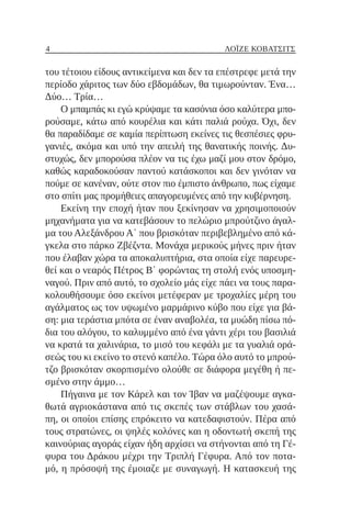 4 ΛΌΙΖΕ ΚΌΒΑΤΣΙΤΣ
του τέτοιου είδους αντικείμενα και δεν τα επέστρεφε μετά την
περίοδο χάριτος των δύο εβδομάδων, θα τιμωρούνταν. Ένα…
Δύο… Τρία…
Ο μπαμπάς κι εγώ κρύψαμε τα κασόνια όσο καλύτερα μπο-
ρούσαμε, κάτω από κουρέλια και κάτι παλιά ρούχα. Όχι, δεν
θα παραδίδαμε σε καμία περίπτωση εκείνες τις θεσπέσιες φρυ-
γανιές, ακόμα και υπό την απειλή της θανατικής ποινής. Δυ-
στυχώς, δεν μπορούσα πλέον να τις έχω μαζί μου στον δρόμο,
καθώς καραδοκούσαν παντού κατάσκοποι και δεν γινόταν να
πούμε σε κανέναν, ούτε στον πιο έμπιστο άνθρωπο, πως είχαμε
στο σπίτι μας προμήθειες απαγορευμένες από την κυβέρνηση.
Εκείνη την εποχή ήταν που ξεκίνησαν να χρησιμοποιούν
μηχανήματα για να κατεβάσουν το πελώριο μπρούτζινο άγαλ-
μα του Αλεξάνδρου Α΄ που βρισκόταν περιβεβλημένο από κά-
γκελα στο πάρκο Ζβέζντα. Μονάχα μερικούς μήνες πριν ήταν
που έλαβαν χώρα τα αποκαλυπτήρια, στα οποία είχε παρευρε-
θεί και ο νεαρός Πέτρος Β΄ φορώντας τη στολή ενός υποσμη-
ναγού. Πριν από αυτό, το σχολείο μάς είχε πάει να τους παρα-
κολουθήσουμε όσο εκείνοι μετέφεραν με τροχαλίες μέρη του
αγάλματος ως τον υψωμένο μαρμάρινο κύβο που είχε για βά-
ση: μια τεράστια μπότα σε έναν αναβολέα, τα μυώδη πίσω πό-
δια του αλόγου, το καλυμμένο από ένα γάντι χέρι του βασιλιά
να κρατά τα χαλινάρια, το μισό του κεφάλι με τα γυαλιά ορά-
σεώς του κι εκείνο το στενό καπέλο. Τώρα όλο αυτό το μπρού-
τζο βρισκόταν σκορπισμένο ολούθε σε διάφορα μεγέθη ή πε-
σμένο στην άμμο…
Πήγαινα με τον Κάρελ και τον Ίβαν να μαζέψουμε αγκα-
θωτά αγριοκάστανα από τις σκεπές των στάβλων του χασά-
πη, οι οποίοι επίσης επρόκειτο να κατεδαφιστούν. Πέρα από
τους στρατώνες, οι ψηλές κολόνες και η οδοντωτή σκεπή της
καινούριας αγοράς είχαν ήδη αρχίσει να στήνονται από τη Γέ-
φυρα του Δράκου μέχρι την Τριπλή Γέφυρα. Από τον ποτα-
μό, η πρόσοψή της έμοιαζε με συναγωγή. Η κατασκευή της
 