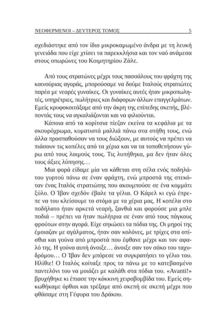 5
ΝΕΟΦΕΡΜΕΝΟΙ – ΔΕΥΤΕΡΟΣ ΤΟΜΟΣ
σχεδιάστηκε από τον ίδιο μικροκαμωμένο άνδρα με τη λευκή
γενειάδα που είχε χτίσει τα παρεκκλήσια και τον ναό ανάμεσα
στους οπωρώνες του Κοιμητηρίου Ζάλε.
Από τους στρατώνες μέχρι τους πασσάλους του φράχτη της
καινούριας αγοράς, μπορούσαμε να δούμε Ιταλούς στρατιώτες
παρέα με νεαρές γυναίκες. Οι γυναίκες αυτές ήταν μικροπωλη-
τές, υπηρέτριες, πωλήτριες και διάφορων άλλων επαγγελμάτων.
Εμείς κρυφοκοιτάξαμε από την άκρη της επίπεδης σκεπής, βλέ-
ποντάς τους να αγκαλιάζονται και να φιλιούνται.
Κάποια από τα κορίτσια πίεζαν εκείνα τα κεφάλια με τα
σκουρόχρωμα, κυματιστά μαλλιά πάνω στα στήθη τους, ενώ
άλλα προσπαθούσαν να τους διώξουν, με αυτούς να πρέπει να
πιάσουν τις κοπέλες από τα χέρια και να τα τοποθετήσουν γύ-
ρω από τους λαιμούς τους. Τις λυπήθηκα, μα δεν ήταν όλες
τους άξιες λύπησης…
Μια φορά είδαμε μία να κάθεται στη σέλα ενός ποδηλά-
του γυρτού πάνω σε έναν φράχτη, ενώ μπροστά της στεκό-
ταν ένας Ιταλός στρατιώτης που ακουμπούσε σε ένα κομμάτι
ξύλο. Ο Ίβαν σχεδόν έβαλε τα γέλια. Ο Κάρελ κι εγώ έπρε-
πε να του κλείσουμε το στόμα με τα χέρια μας. Η κοπέλα στο
ποδήλατο ήταν αρκετά νεαρή, ξανθιά και φορούσε μια μπλε
ποδιά – πρέπει να ήταν πωλήτρια σε έναν από τους πάγκους
φρούτων στην αγορά. Είχε σηκώσει τα πόδια της. Οι μηροί της
έμοιαζαν με αγάλματος, ήταν σαν κολόνες, με τρίχες στα οπί-
σθια και γούνα από μπροστά που έφθανε μέχρι και τον αφα-
λό της. Η γούνα αυτή άνοιξε… άνοιξε σαν τον σάκο του ταχυ-
δρόμου… Ο Ίβαν δεν μπόρεσε να συγκρατήσει το γέλιο του.
Ηλίθιε! Ο Ιταλός κοίταξε προς τα πάνω με το κατεβασμένο
παντελόνι του να μοιάζει με καλάθι στα πόδια του. «Avanti!»
βρυχήθηκε κι έπιασε την κόκκινη χειροβομβίδα του. Εμείς ση-
κωθήκαμε όρθιοι και τρέξαμε από σκεπή σε σκεπή μέχρι που
φθάσαμε στη Γέφυρα του Δράκου.
 