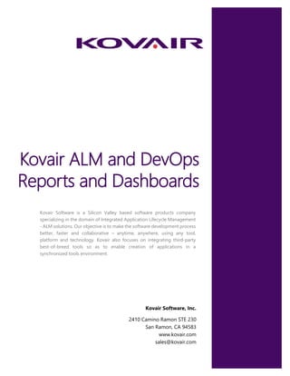 Kovair ALM and DevOps
Reports and Dashboards
Kovair Software is a Silicon Valley based software products company
specializing in the domain of Integrated Application Lifecycle Management
- ALM solutions. Our objective is to make the software development process
better, faster and collaborative – anytime, anywhere, using any tool,
platform and technology. Kovair also focuses on integrating third-party
best-of-breed tools so as to enable creation of applications in a
synchronized tools environment.
Kovair Software, Inc.
2410 Camino Ramon STE 230
San Ramon, CA 94583
www.kovair.com
sales@kovair.com
 