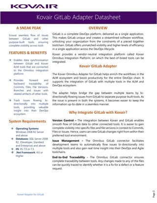 Kovair GitLab Adapter Datasheet
Kovair Adapter for GitLab
Page1
A SNEAK PEAK
Ensure seamless flow of issues
between GitLab and other
purpose-built tools, ensuring
complete visibility across tools
FEATURES & BENEFITS
❖ Enables data synchronization
between GitLab and Kovair
ALM tools that are connected
to the Omnibus integration
platform.
❖ Provides forward and
backward traceability of
Commits, Files, File Versions,
Branches and Issues with
related artifacts of other tools.
❖ Track issues flowing bi-
directionally into multiple
tools, providing valuable
insight into their DevOps
ecosystem.
System Requirements
❖ Operating Systems:
Windows 2008 R2 Server
and above
❖ Databases: SQL Server 2008
R2, (Developer, Standard
and Enterprise) and above
❖ IIS: IIS 7.0 or 7.5
❖ .Net Framework: 4.6 or
Higher
OVERVIEW
GitLab is a complete DevOps platform, delivered as a single application.
This makes GitLab unique and creates a streamlined software workflow,
unlocking your organization from the constraints of a pieced together
toolchain. GitLab offers unmatched visibility and higher levels of efficiency
in a single application across the DevOps lifecycle.
Kovair provides a vendor-neutral integration platform called Kovair
Omnibus Integration Platform, on which the best-of-breed tools can be
integrated.
Kovair GitLab Adapter
The Kovair Omnibus Adapter for GitLab helps enrich the workflows in the
ALM ecosystem and boost productivity for the entire DevOps chain. It
supports the integration of GitLab with multiple tools in the ALM and
DevOps ecosystem.
The adapter helps bridge the gap between multiple teams by bi-
directionally flowing issues from GitLab to separate purpose-built tools. As
the issue is present in both the systems, it becomes easier to keep the
information up-to-date in a seamless manner.
Why Integrate GitLab with Kovair?
Version Control – The integration between Kovair and GitLab enables
smooth flow of GitLab data to other connected tools. It is easier to gain
complete visibility into specific files and file versions in context to Commits,
Files or Issues. Hence, users can view GitLab changes right from within their
preferred tool environment.
Issue Management – The Omnibus GitLab connector facilitates
development teams to automatically flow issues bi-directionally into
multiple tools and also gain real-time insight into their DevOps and Agile
toolchains.
End-to-End Traceability - The Omnibus GitLab connector ensures
complete traceability between tools. Any changes made to any of the files
can be quickly traced to identify whether it is a fix for a defect or a feature
request.
 