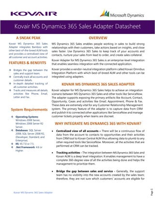 Kovair MS Dynamics 365 Sales Adapter Datasheet
Kovair MS Dynamic 365 Sales Adapter
Page1
A SNEAK PEAK
Kovair MS Dynamics 365 Sales
Adapter integrates Bamboo with
other best-of-the-breed ALM tools
and provides a centralized view of
all customer and account activities.
FEATURES & BENEFITS
❖ Bridges the gap between the
sales and support team.
❖ Centrally track all accounts and
customer details.
❖ In-depth detailed tracking of
all customer activities.
❖ Tracks and measures all details
activities like Phone, Email,
Letter and Fax.
System Requirements
❖ Operating Systems:
Windows 2008 Server,
Windows 2008 Server R2
Server.
❖ Databases: SQL Server
2008, SQL Server 2008 R2,
(Developer, Standard, and
Enterprise).
❖ IIS: IIS 7.0 or 7.5.
❖ .Net Framework: 4.6 or
Higher.
OVERVIEW
MS Dynamics 365 Sales enables people working in sales to build strong
relationships with their customers, take actions based on insights, and close
sales faster. Use Dynamics 365 Sales to keep track of your accounts and
contacts, nurture your sales from lead to order, and create sales collateral.
Kovair Adapter for MS Dynamics 365 Sales is an enterprise-level integration
that enables seamless integration with the connected application.
Kovair provides a vendor-neutral integration platform called Kovair Omnibus
Integration Platform with which best-of-breed ALM and other tools can be
integrated using adapters.
KOVAIR MS DYNAMICS 365 SALES ADAPTER
Kovair adapter for MS Dynamics 365 Sales helps to achieve an integration
scenario between MS Dynamics 365 Sales and other tools like ServiceNow.
The adapter supports exposing the primary artifacts like Account, Contact,
Opportunity, Cases and activities like Email, Appointment, Phone & Fax.
These data are extremely vital for any Customer Relationship Management
system. The primary feature of the adapter is to capture data from CRM
and publish it to connected other applications like ServiceNow and manage
customer tickets properly when teams are discreet.
WHY INTEGRATE MS DYNAMICS 365 WITH KOVAIR?
• Centralized view of all accounts – There will be a continuous flow of
data from the account to contacts to opportunities and their activities
from CRM tool to Kovair Central ALM thus allowing data to plumb to any
other required tools like ServiceNow. Moreover, all the activities that are
performed at CRM can be tracked.
• Tracking activities - The integration between MS Dynamics 365 Sales and
Kovair ALM is a deep level integration. It enables management to have a
complete 360-degree view of all the activities being done and helps the
management to prioritize them.
• Bridge the gap between sales and service - Generally, the support
team has no visibility into the new accounts created by the sales team;
therefore, they are not sure which customers’ accounts are eligible for
 