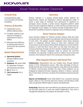 Kovair Polarian Adapter Datasheet
Kovair Polarian Adapter Datasheet
Page1
A Sneak Peak
Increased delivery yields
cross-tool team and achieve
traceability
Features & Benefits
❖ Collaboration across
different delivery teams.
❖ Complete visibility on the
impacts of changes of
requirements to tests to
Defects.
❖ Maximizes team efficiency
by allowing each team to
use the tool, best suited for
its works.
System Requirements
❖ Operating Systems:
Windows 2008 R2 Server
and above
❖ Databases: SQL Server 2008
R2, (Developer, Standard
and Enterprise) and above
❖ IIS: IIS 7.0 or 7.5
❖ .Net Framework: 4.6 or
Higher
Overview
Polarian Software is a leading browser-based unified platform for
Requirements, Quality and Application Lifecycle Management (ALM). It
serves a wide range of industries from automotive to healthcare to
aerospace. Kovair provides a vendor-neutral integration platform called
Kovair Omnibus Integration Platform, on which the best-of-breed tools can
be integrated. Kovair adapter for Polarian provides Collaboration and bi-
directional Traceability of assets for engineers across all lifecycle phases.
Kovair Polarian Adapter
Kovair Omnibus Adapter for Polarian connects Polarian ALM with other
connected tools in the ecosystem, by enabling bi-directional synchronization
of work items. The adapter provides integration which allows disparate
teams to collaborate without having to leave their respective work
environments. Kovair Omnibus Polarian ALM integration to connect Polarian
products to tools like Micro Focus ALM, Jira, and other tool teams can
increase productivity through real-time seamless collaboration across best-
of-breed tools. Omnibus integration helps to achieve the cross-tool
traceability and reporting, including tracing of defects found during test
execution, eliminating the need for the manual job of doing the same.
Why Integrate Polarian with Kovair?ter
Collaboration: Organizations that use multiple tools through different
phases of their development process, often take advantage of best-of-
breeds tools for each of the life cycle segments. They often face the problem
of efficient communication between the teams These problems can be
mitigated by adopting Omnibus integration platform. It allows a seamless
flow of information and hence, increases the traceability among the discreet
teams.
Reports and Dashboards: Kovair ALM platform has a powerful reporting
engine. Based on the incoming data from Polarian and Microfocus ALM,
users can generate different types of reports and dashboards.
Productivity: Maximizes team level efficiency by allowing each team to use
the tool best suited for its work and overall collaboration. Thus, from a
management perspective, the projects are executed in unison.
 