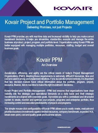 Kovair Project and Portfolio Management
Delivering Promises, not just Projects
Kovair PPM provides you with real-time data and increased visibility to help you make correct
investment decisions. It helps you streamline, standardize, execute and manage the entire
business at product, project, program, and portfolio level. Organizations using Kovair PPM are
better equipped with managing multiple portfolios, resources, staffing, budget and overall
businessgoals.
Kovair PPM
An Overview
Acceleration, efficiency, and agility are the critical needs of today's Project Management
Organizations (PMO). Meeting those requirements is extremely difficult if resources, time and
cost areusedinwrongandunplannedinitiatives. Forasuccessful project delivery,itis important
that key decision makers have critical information about the portfolio, program, project,
resource,finance,riskinreal-timetomaketherightinvestment decisions.
Kovair Project and Portfolio Management - PPM tool ensures that organizations have clear
visibility into the strategic and operational demands on a daily basis and their strategic
investments are aligned with corporate goals. It provides you with a centralized and structured
system to create, monitor and optimize your projects, programs and enterprise portfolio, thus
increasingcontrolandexecutionpredictabilityofprojectsandprograms.
The simple mouse-click configurability of Kovair PPM allows you to easily create, evaluate and
prioritize business investments against limited resources, company benchmark, expected ROI,
break-evenpoint,costandqualitygoalsandbusinessvalues.
www.kovair.com
 