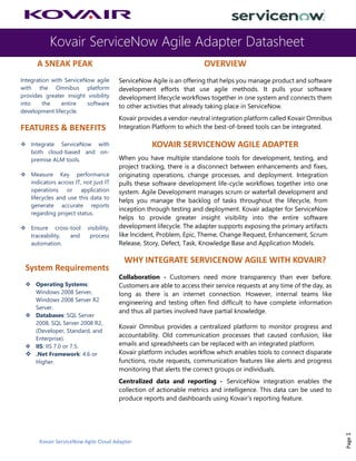 Kovair ServiceNow Agile Adapter Datasheet
Kovair ServiceNow Agile Cloud Adapter
Page1
A SNEAK PEAK
Integration with ServiceNow agile
with the Omnibus platform
provides greater insight visibility
into the entire software
development lifecycle.
FEATURES & BENEFITS
❖ Integrate ServiceNow with
both cloud-based and on-
premise ALM tools.
❖ Measure Key performance
indicators across IT, not just IT
operations or application
lifecycles and use this data to
generate accurate reports
regarding project status.
❖ Ensure cross-tool visibility,
traceability, and process
automation.
System Requirements
❖ Operating Systems:
Windows 2008 Server,
Windows 2008 Server R2
Server.
❖ Databases: SQL Server
2008, SQL Server 2008 R2,
(Developer, Standard, and
Enterprise).
❖ IIS: IIS 7.0 or 7.5.
❖ .Net Framework: 4.6 or
Higher.
OVERVIEW
ServiceNow Agile is an offering that helps you manage product and software
development efforts that use agile methods. It pulls your software
development lifecycle workflows together in one system and connects them
to other activities that already taking place in ServiceNow.
Kovair provides a vendor-neutral integration platform called Kovair Omnibus
Integration Platform to which the best-of-breed tools can be integrated.
KOVAIR SERVICENOW AGILE ADAPTER
When you have multiple standalone tools for development, testing, and
project tracking, there is a disconnect between enhancements and fixes,
originating operations, change processes, and deployment. Integration
pulls these software development life-cycle workflows together into one
system. Agile Development manages scrum or waterfall development and
helps you manage the backlog of tasks throughout the lifecycle, from
inception through testing and deployment. Kovair adapter for ServiceNow
helps to provide greater insight visibility into the entire software
development lifecycle. The adapter supports exposing the primary artifacts
like Incident, Problem, Epic, Theme, Change Request, Enhancement, Scrum
Release, Story, Defect, Task, Knowledge Base and Application Models.
WHY INTEGRATE SERVICENOW AGILE WITH KOVAIR?
Collaboration - Customers need more transparency than ever before.
Customers are able to access their service requests at any time of the day, as
long as there is an internet connection. However, internal teams like
engineering and testing often find difficult to have complete information
and thus all parties involved have partial knowledge.
Kovair Omnibus provides a centralized platform to monitor progress and
accountability. Old communication processes that caused confusion, like
emails and spreadsheets can be replaced with an integrated platform.
Kovair platform includes workflow which enables tools to connect disparate
functions, route requests, communication features like alerts and progress
monitoring that alerts the correct groups or individuals.
Centralized data and reporting - ServiceNow integration enables the
collection of actionable metrics and intelligence. This data can be used to
produce reports and dashboards using Kovair’s reporting feature.
 