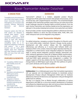 Kovair Teamcenter Adapter Datasheet
Kovair Adapter for Teamcenter
Page1
A SNEAK PEAK
Traceability across the enterprise is
one of the critical needs in today’s
Smart Connected Products with
heterogenous mix of product data
involving Software, Mechanical,
Electronics and Electrical
Hardware.
Enterprise systems like PLM and
ALM systems are designed to
manage these aspects. Smart
connected products having
significant software portion which
needs to work with hardware
seamlessly. This is one of the
compelling needs for a bi-
directional integration of PLM and
ALM systems. This a good
business case for using Kovair
Adapter apart from integration
with other enterprise systems like
ERPs and many times with other
PLMs as well
FEATURES & BENEFITS
❖ Traceability of BOM, Product
Data Visibility across the
enterprise
❖ Dynamic Collaboration
throughout all lifecycle
phases.
❖ Generation and publication of
BOM reports and its
management across
connected tools.
❖ Integration of distinct
development streams to
hardware engineering and
manufacturing
❖ OSLC Support with
Teamcenter and other OSLC
tools
OVERVIEW
Teamcenter® software is a modern, adaptable product lifecycle
management (PLM) system that connects data people and processes, across
functional silos, with a digital thread for innovation. The unmatched breadth
and depth of the Teamcenter portfolio means that you can solve more of the
tough challenges required to develop highly successful products. From the
easy, intuitive Teamcenter user interface, people across the organization can
take part in the product development process more easily than ever before.
Kovair provides a vendor-neutral integration platform called Kovair Omnibus
Integration Platform to which the best-of-breed ALMs, PLMs, ERPs, and
other enterprise tools can be integrated using adapters.
Kovair Teamcenter Adapter
For global enterprises, managing a product throughout its lifecycle could
be a multi-million-dollar investment. Dynamic changes during product
development and after product release test the organizational
effectiveness and efficiency as it involves both Software (ALM) and
Hardware (PLM). In this context, it becomes highly imperative that they are
integrated in a unified manner. Kovair integration adapter for Teamcenter
helps in solving several integration scenarios between Teamcenter and
other enterprise applications where Bill of Material (BOM) transformation
and management happens across the enterprise. Also, the telling need of
multi-level BOM report generation and management is enabled. The
adapter supports all the key artefacts like Part, Document, Requirement,
Change Notice an BOM Report apart along with their plethora of system
and custom attributes and its dynamic updates.
Why Integrate Teamcenter with Kovair?
Collaboration: It is a challenging goal, given that most global organisations
still use separate and non-integrated processes to coordinate product
development—Product Lifecycle Management (PLM) tools for hardware
(Mechanical, Electrical & Electronics) and Application Lifecycle Management
(ALM) tools for software.
The key is to improve Time to Market through collaboration of various
departments with R&D for a concurrent product development of hardware
and software by integrating process, data, and various product development
stakeholders to increase overall Organisational Efficiency.
 
