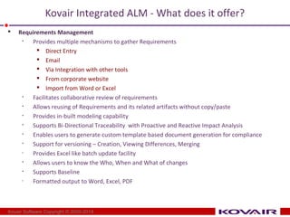 Kovair Integrated ALM - What does it offer? 
 Requirements Management 
 Provides multiple mechanisms to gather Requirements 
 Direct Entry 
 Email 
 Via Integration with other tools 
 From corporate website 
 Import from Word or Excel 
 Facilitates collaborative review of requirements 
 Allows reusing of Requirements and its related artifacts without copy/paste 
 Provides in-built modeling capability 
 Supports Bi-Directional Traceability with Proactive and Reactive Impact Analysis 
 Enables users to generate custom template based document generation for compliance 
 Support for versioning – Creation, Viewing Differences, Merging 
• Provides Excel like batch update facility 
 Allows users to know the Who, When and What of changes 
 Supports Baseline 
• Formatted output to Word, Excel, PDF 
Kovair Software Copyright © 2000-2014 
 