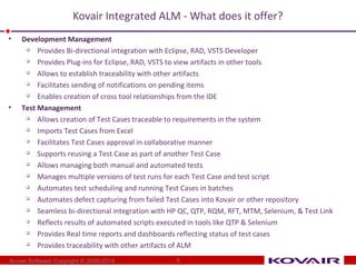 Kovair Integrated ALM - What does it offer? 
• Development Management 
 Provides Bi-directional integration with Eclipse, RAD, VSTS Developer 
 Provides Plug-ins for Eclipse, RAD, VSTS to view artifacts in other tools 
 Allows to establish traceability with other artifacts 
 Facilitates sending of notifications on pending items 
 Enables creation of cross tool relationships from the IDE 
• Test Management 
 Allows creation of Test Cases traceable to requirements in the system 
 Imports Test Cases from Excel 
 Facilitates Test Cases approval in collaborative manner 
 Supports reusing a Test Case as part of another Test Case 
 Allows managing both manual and automated tests 
 Manages multiple versions of test runs for each Test Case and test script 
 Automates test scheduling and running Test Cases in batches 
 Automates defect capturing from failed Test Cases into Kovair or other repository 
 Seamless bi-directional integration with HP QC, QTP, RQM, RFT, MTM, Selenium, & Test Link 
 Reflects results of automated scripts executed in tools like QTP & Selenium 
 Provides Real time reports and dashboards reflecting status of test cases 
 Provides traceability with other artifacts of ALM 
Kovair Software Copyright © 2000-2014 
5 
 