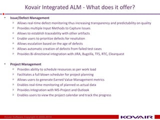 Kovair Integrated ALM - What does it offer? 
• Issue/Defect Management 
 Allows real-time defect monitoring thus increasing transparency and predictability on quality 
 Provides multiple Input Methods to Capture Issues 
 Allows to establish traceability with other artifacts 
 Enable users to prioritize defects for resolution 
 Allows escalation based on the age of defects 
 Allows automatic creation of defects from failed test cases 
 Provides Bi-directional integration with JIRA, Bugzilla, TFS, RTC, Clearquest 
• Project Management 
 Provides ability to schedule resources as per work load 
 Facilitates a full blown scheduler for project planning 
 Allows users to generate Earned Value Management metrics 
 Enables real-time monitoring of planned vs actual data 
 Provides Integration with MS-Project and Outlook 
 Enables users to view the project calendar and track the progress 
Kovair Software Copyright © 2000-2014 
 
