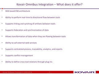 Kovair Omnibus Integration – What does it offer? 
• SOA based ESB architecture 
• Ability to perform real-time bi-directional flow between tools 
• Supports linking and synching of artifacts between tools 
• Supports federation and synchronization of data 
• Allows transformation of data when they are flowing between tools 
• Ability to call external web services 
• Supports centralized process, traceability, analytics, and reports 
• Supports conflict management 
• Ability to define cross tool relations through plug-ins 
Kovair Software Copyright © 2000-2014 8 
 