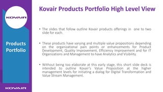 Kovair Products Portfolio High Level View
• The slides that follow outline Kovair products offerings in one to two
slide for each.
• These products have varying and multiple value propositions depending
on the organizational pain points or enhancements for Product
Development, Quality Improvement, Efficiency Improvement and for IT
Organizations and Management to have Analytics and Visibility.
• Without being too elaborate at this early stage, this short slide deck is
intended to outline Kovair’s Value Proposition at the higher
management levels for initiating a dialog for Digital Transformation and
Value Stream Management.
Products
Portfolio
 